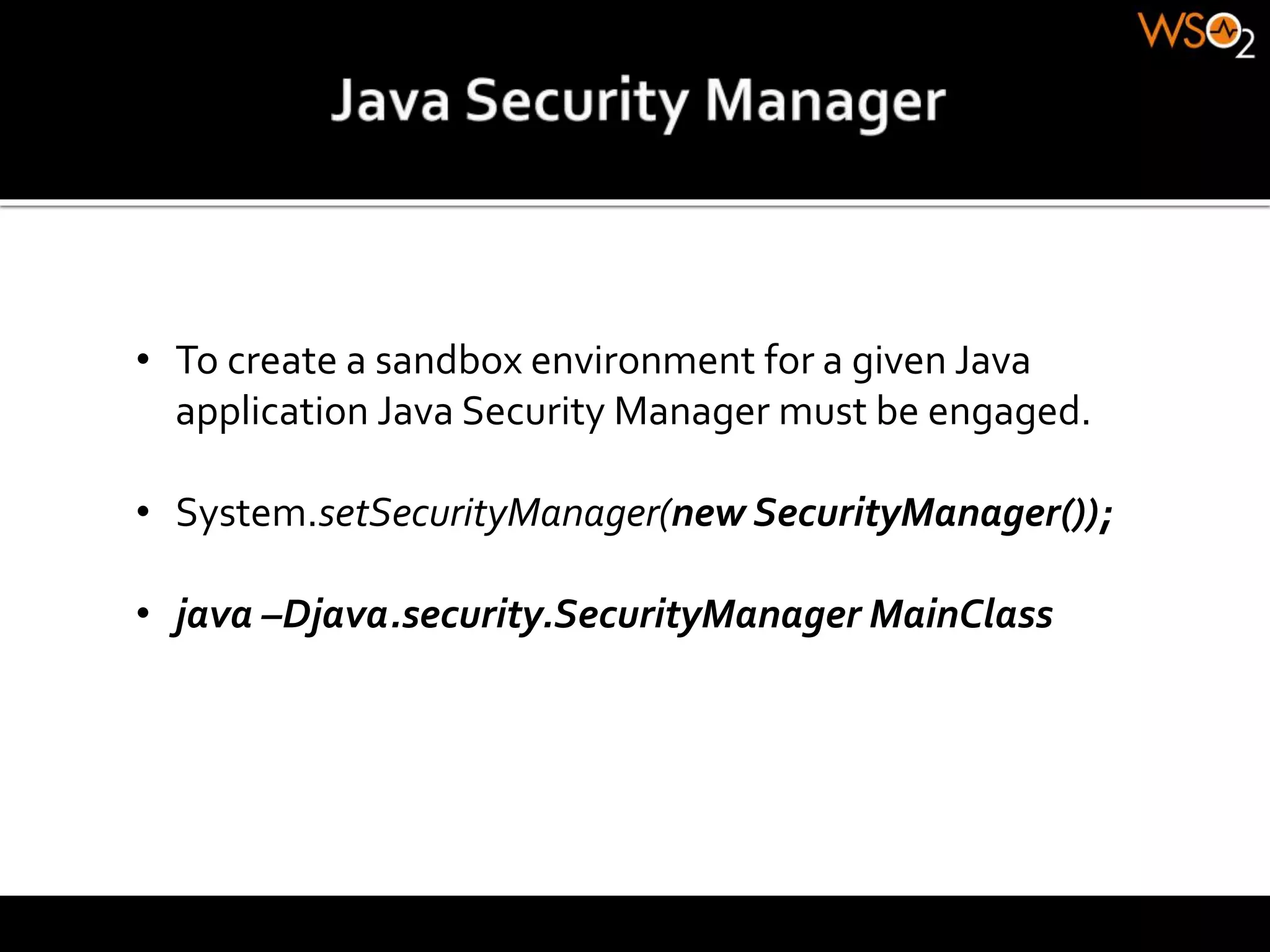 • To create a sandbox environment for a given Java
application Java Security Manager must be engaged.
• System.setSecurityManager(new SecurityManager());
• java –Djava.security.SecurityManager MainClass
 