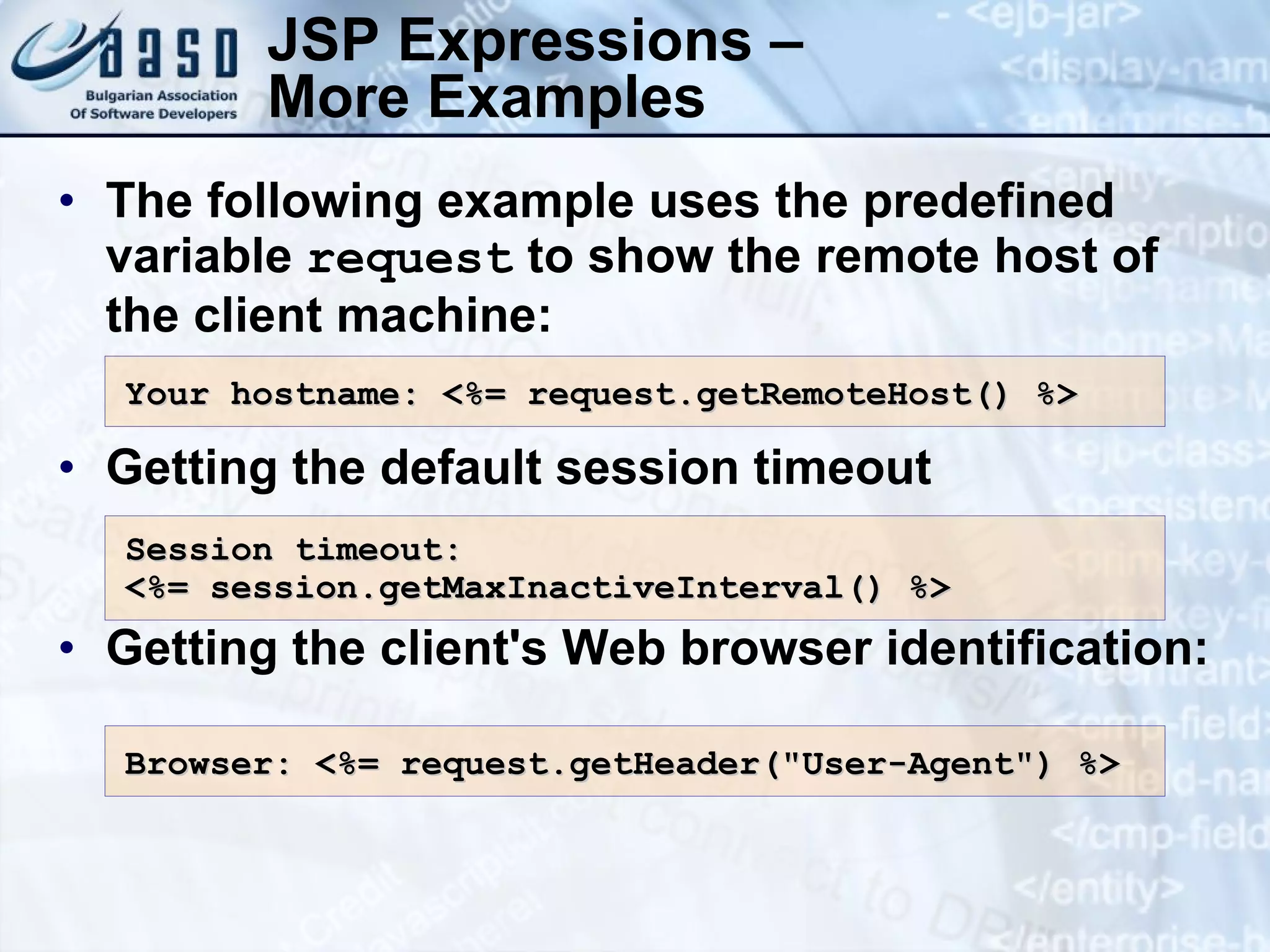 JSP Expressions – More Examples The following example uses the predefined variable request to show the remote host of the client machine: Getting the default session timeout Getting the client's Web browser identification: Your hostname: <%= request.getRemoteHost() %> Session timeout : <%= session.getMaxInactiveInterval() %> Browser: <%= request.getHeader(&quot;User-Agent&quot;) %> 