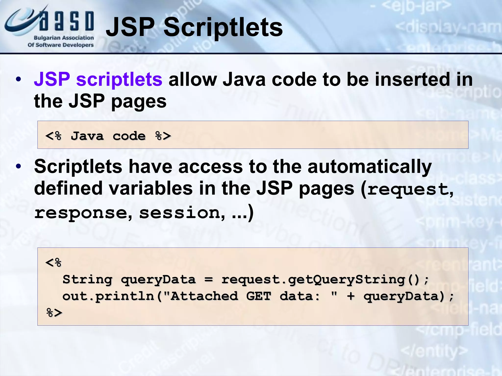 JSP Scriptlets JSP scriptlets allow Java code to be inserted in the JSP pages Scriptlets have access to the automatically defined variables in the JSP pages ( request , response , session , ...) <% Java c ode %> <% String queryData = request.getQueryString(); out.println(&quot;Attached GET data: &quot; + queryData); %> 