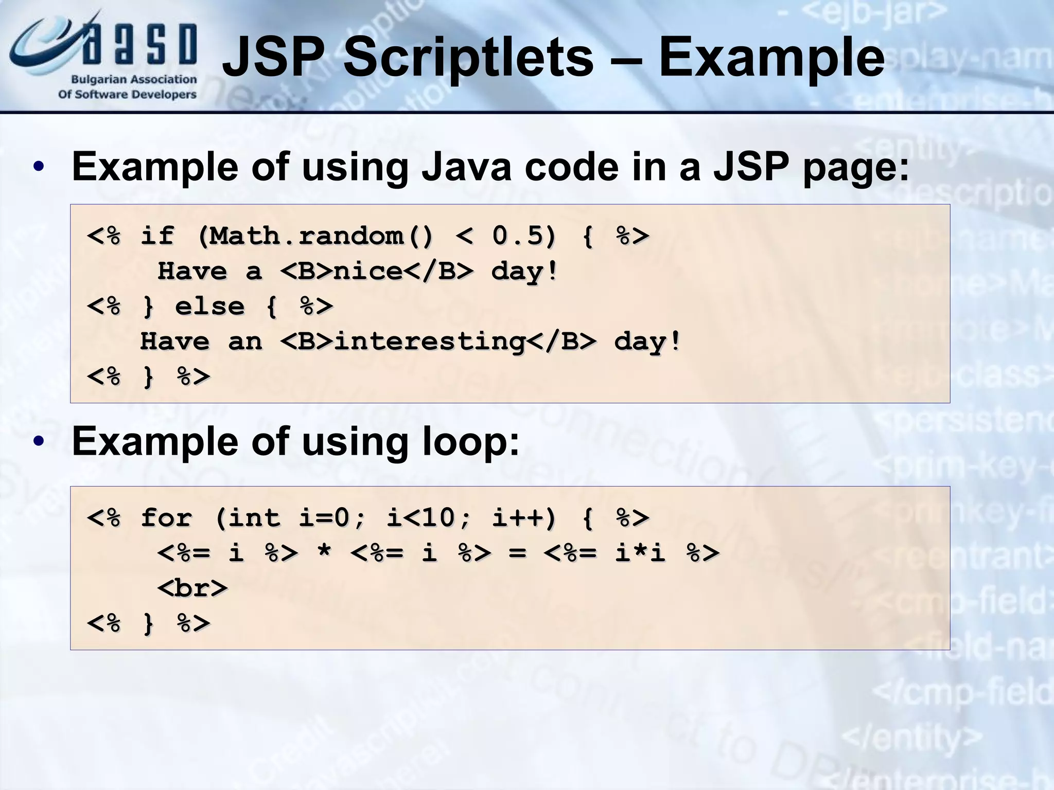 JSP Scriptlets – Example Example of using Java code in a JSP page: Example of using loop: <% if (Math.random() < 0.5) { %> Have a <B>nice</B> day! <% } else { %> Have an <B>interesting</B> day! <% } %> <% for (int i=0; i<10; i++) { %> <%= i %> * <%= i %> = <%= i*i %> <br> <% } %> 