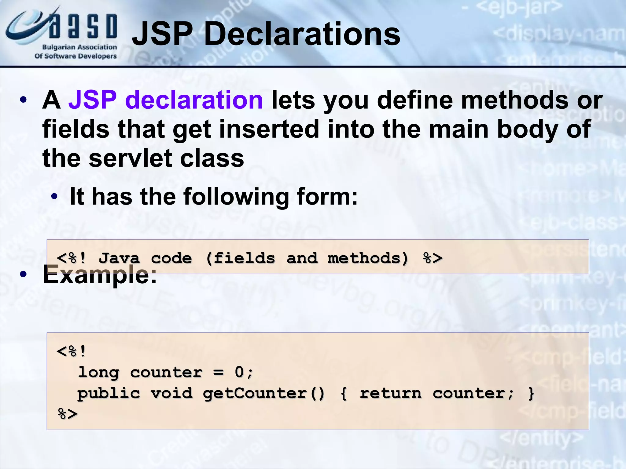 JSP Declarations A JSP declaration lets you define methods or fields that get inserted into the main body of the servlet class It has the following form: Example: <%! Java c ode (fields and methods) %> <%! long counter = 0; public void getCounter() { return counter; } %> 