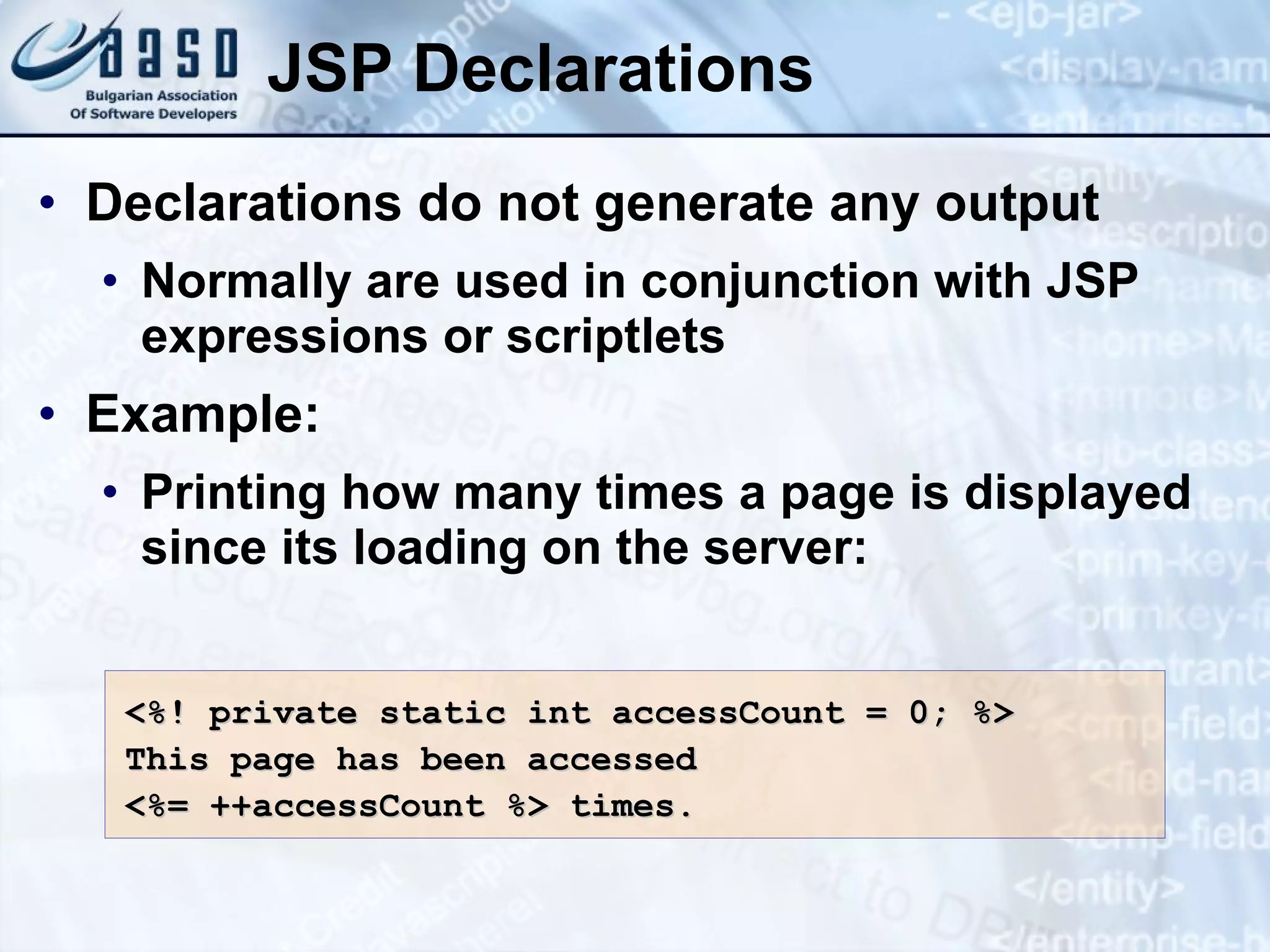 JSP Declarations Declarations do not generate any output Normally are used in conjunction with JSP expressions or scriptlets Example: Printing how many times a page is displayed since its loading on the server: <%! private static int accessCount = 0; %> This page has been accessed <%= ++accessCount %> times. 