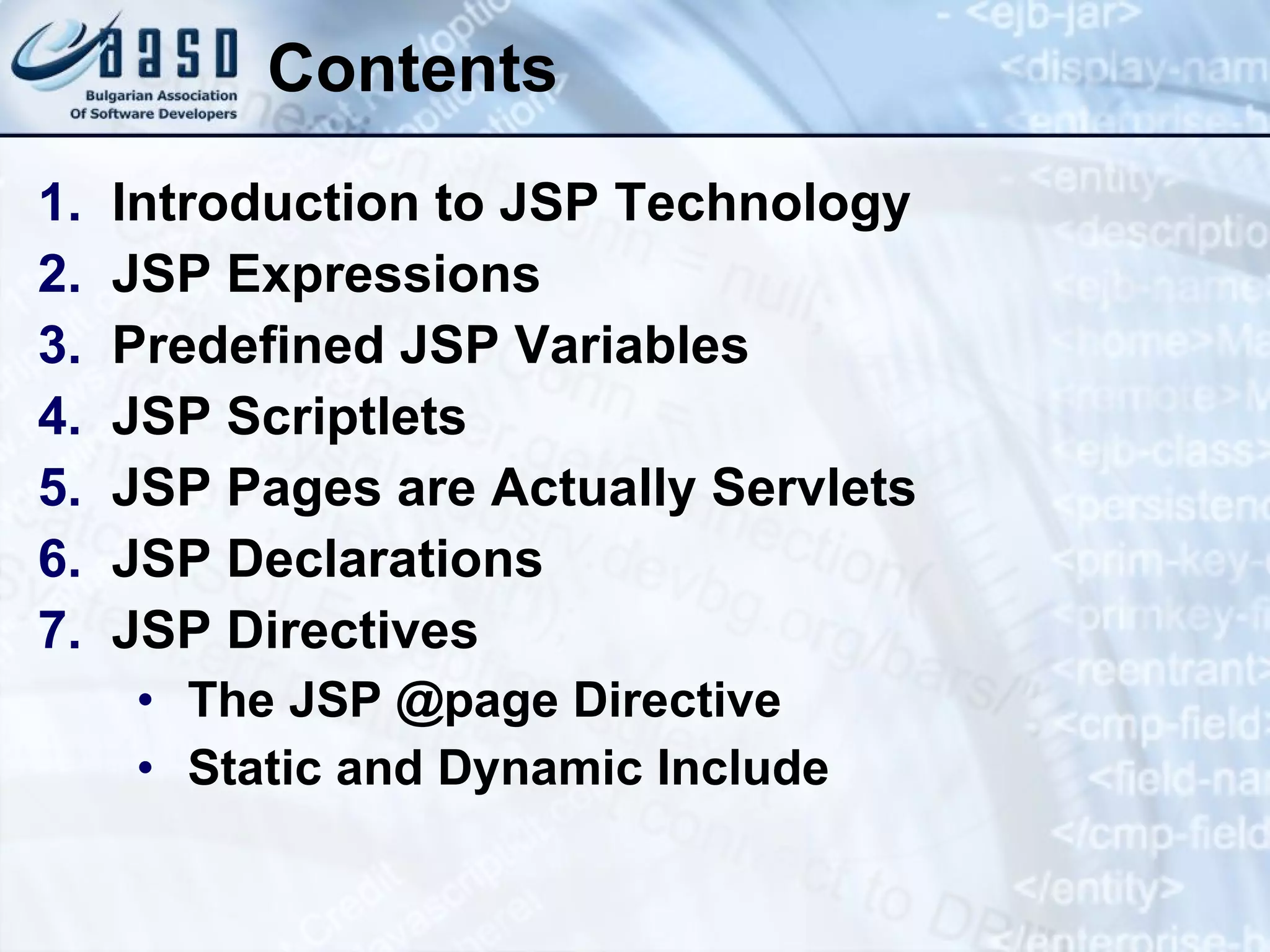 Contents Introduction to JSP Technology JSP Expressions Predefined JSP Variables JSP Scriptlets JSP Pages a re Actually Servlets JSP Declarations JSP Directives The JSP @page Directive Static and Dynamic Include 