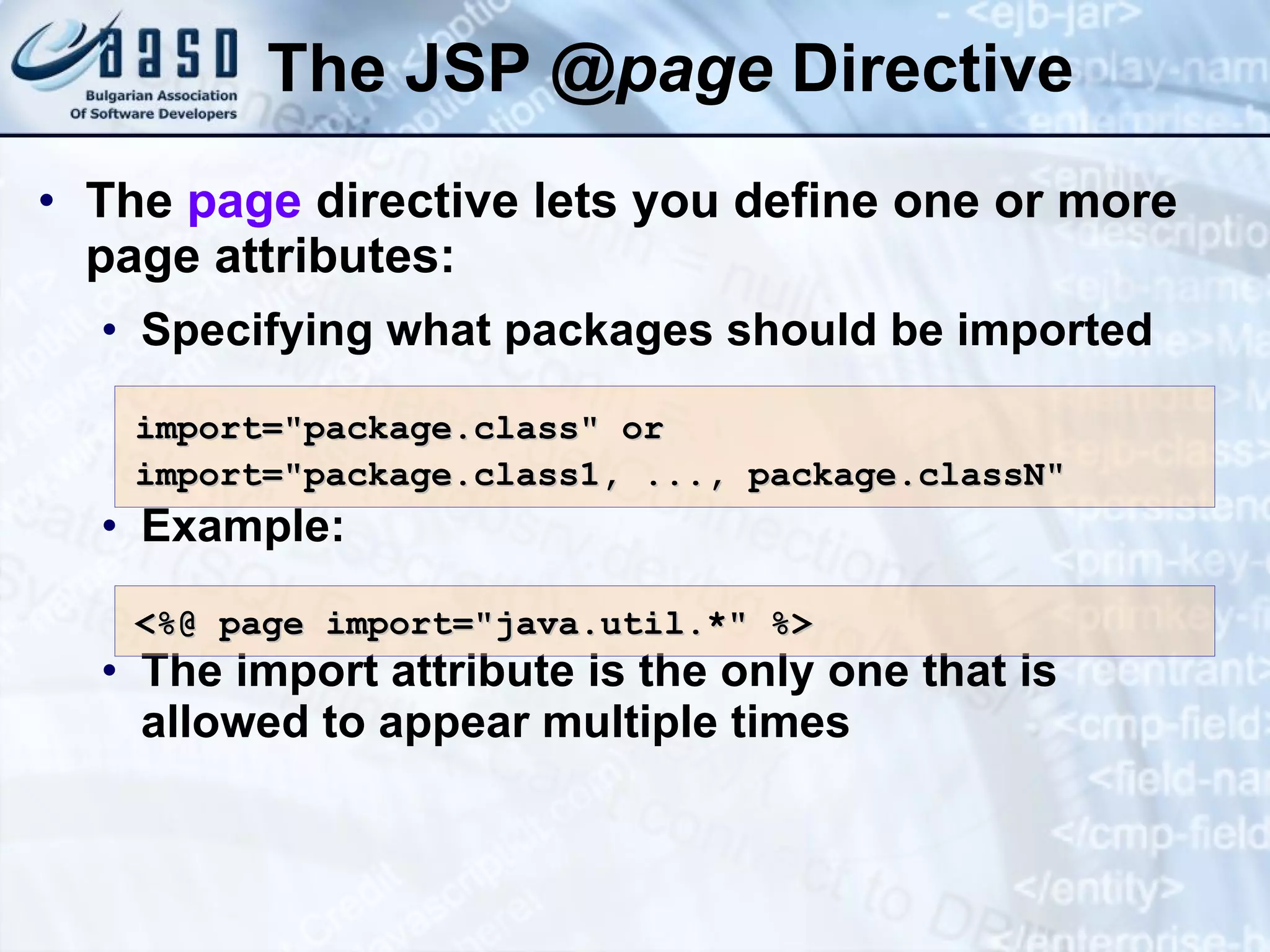 The JSP @ page Directive The page directive lets you define one or more page attributes: Specifying what packages should be imported Example: The import attribute is the only one that is allowed to appear multiple times import=&quot;package.class &quot; or import=&quot;package.class1, ..., package.classN&quot; <%@ page import=&quot;java.util.*&quot; %> 