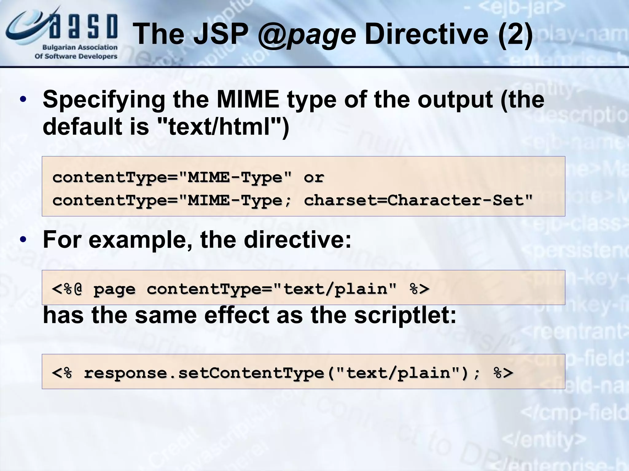 The JSP @ page Directive (2) Specifying the MIME type of the output (the default is &quot;text/html&quot;) For example, the directive: has the same effect as the scriptlet: contentType=&quot;MIME-Type&quot; or contentType=&quot;MIME-Type; charset=Character-Set&quot; <%@ page contentType=&quot;text/plain&quot; %> <% response.setContentType(&quot;text/plain&quot;); %> 