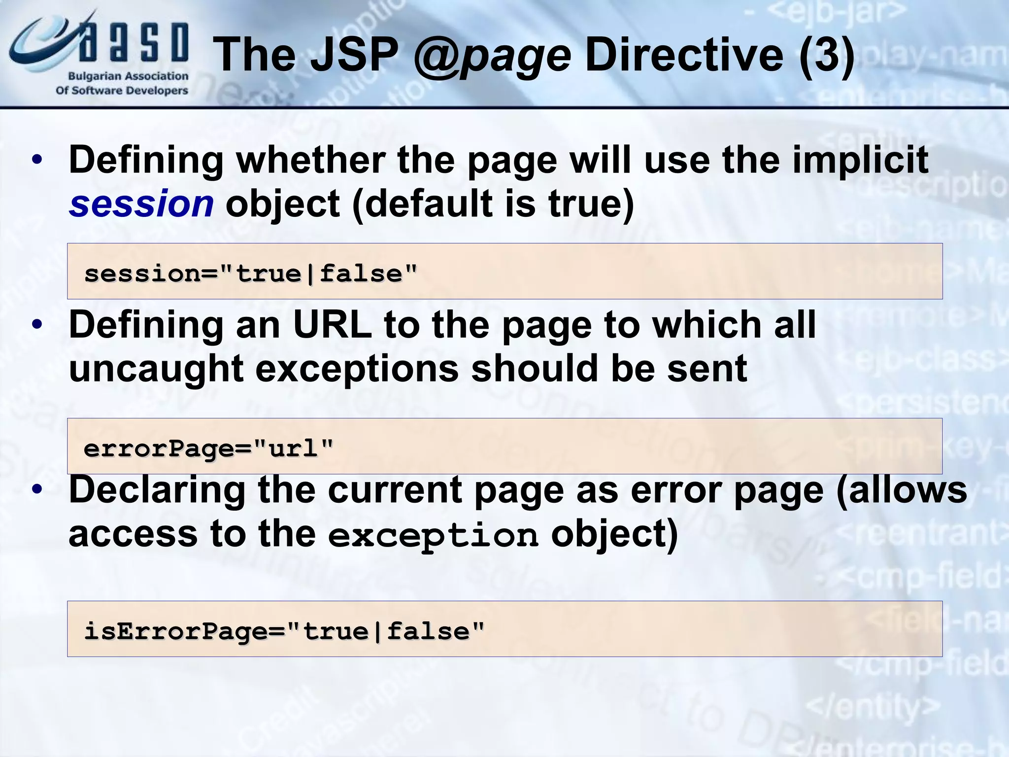 The JSP @ page Directive (3) Defining whether the page will use the implicit session object (default is true) Defining an URL to the page to which all uncaught exceptions should be sent Declaring the current page as error page (allows access to the exception object) session=&quot;true|false&quot; errorPage=&quot;url&quot; isErrorPage=&quot;true|false&quot; 