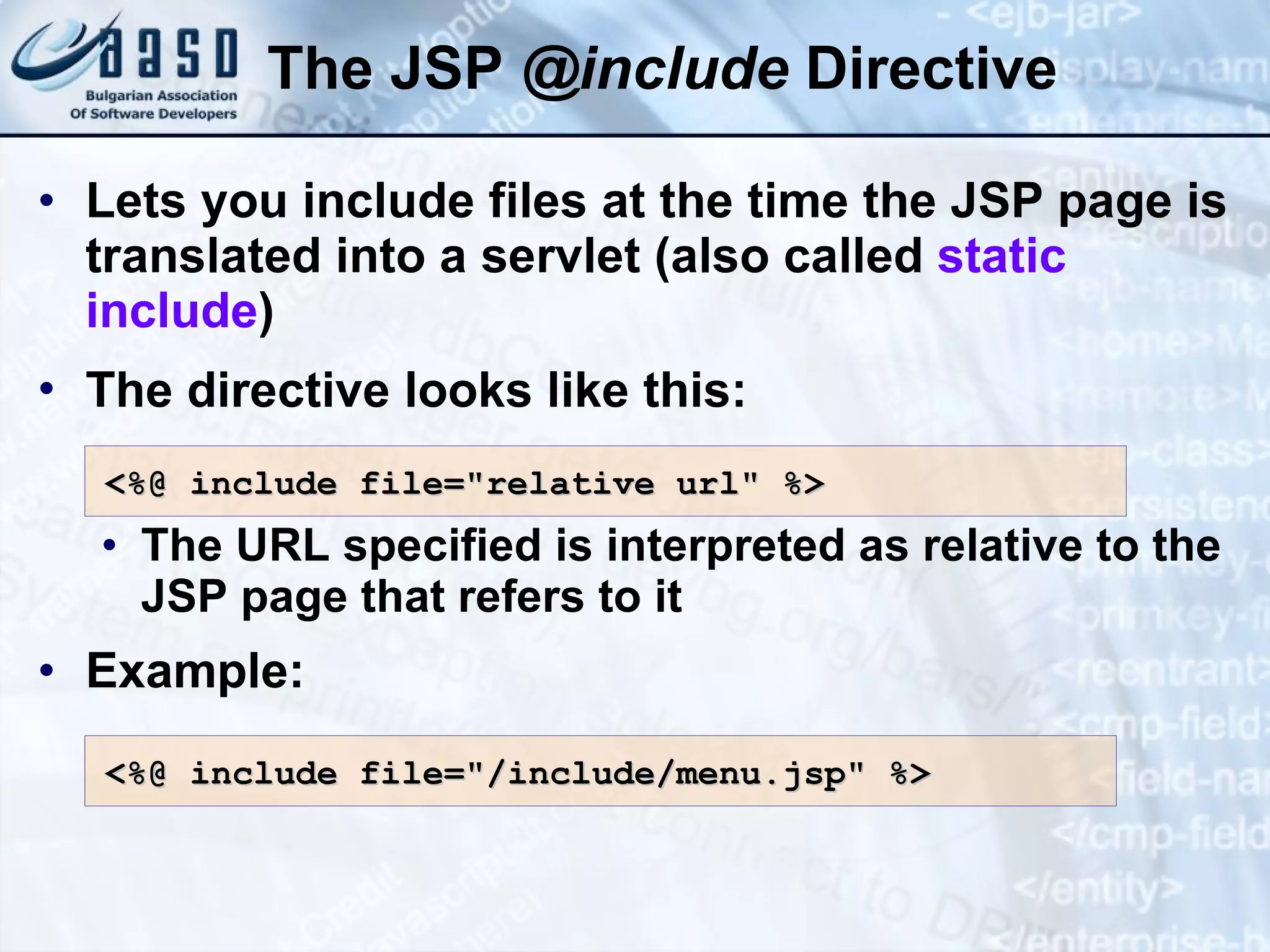 The JSP @ include Directive Lets you include files at the time the JSP page is translated into a servlet (also called static include ) The directive looks like this: The URL specified is interpreted as relative to the JSP page that refers to it Example: <%@ include file=&quot;relative url&quot; %> <%@ include file=&quot;/ include/ menu.jsp&quot; %> 