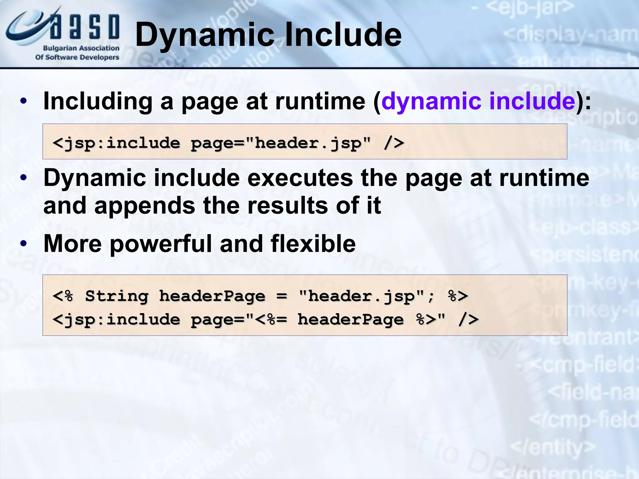 Dynamic Include Including a page at runtime ( dynamic include ): Dynamic include executes the page at runtime and appends the results of it More powerful and flexible <jsp:include page=&quot;header.jsp&quot; /> <% String headerPage = &quot;header.jsp&quot; ; %> <jsp:include page=&quot;<%= headerPage %>&quot; /> 