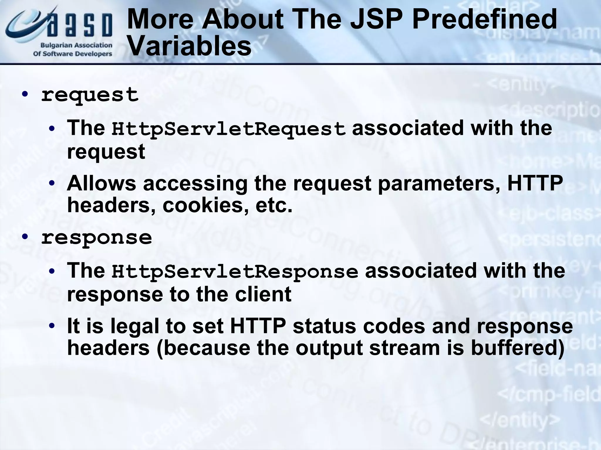 More About The JSP Predefined Variables request The HttpServletRequest associated with the request Allows accessing the request parameters, HTTP headers, cookies, etc. response The HttpServletResponse associated with the response to the client It is legal to set HTTP status codes and response headers (because the output stream is buffered) 