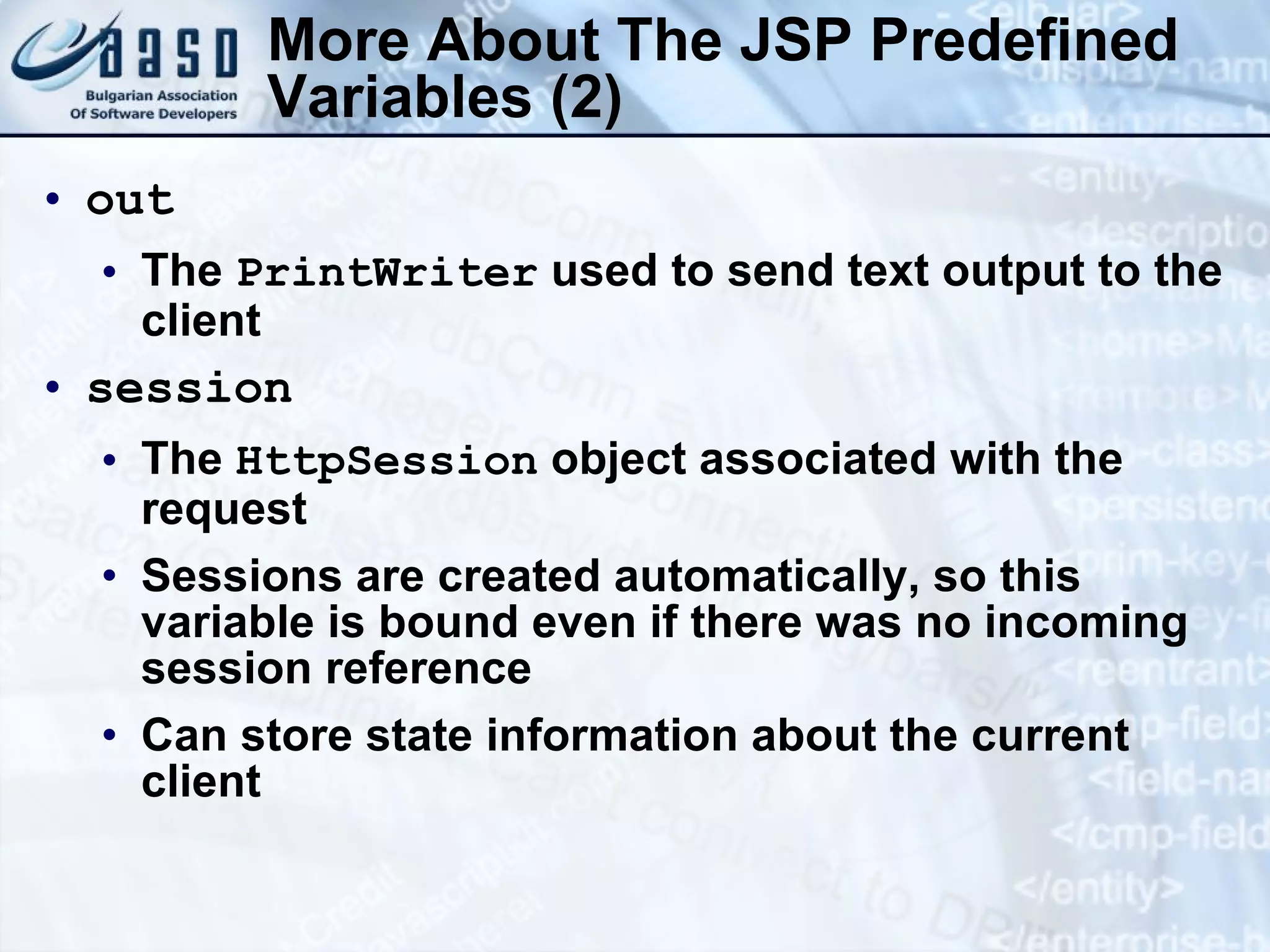 More About The JSP Predefined Variables (2) out The PrintWriter used to send text output to the client session The HttpSession object associated with the request Sessions are created automatically, so this variable is bound even if there was no incoming session reference Can store state information about the current client 