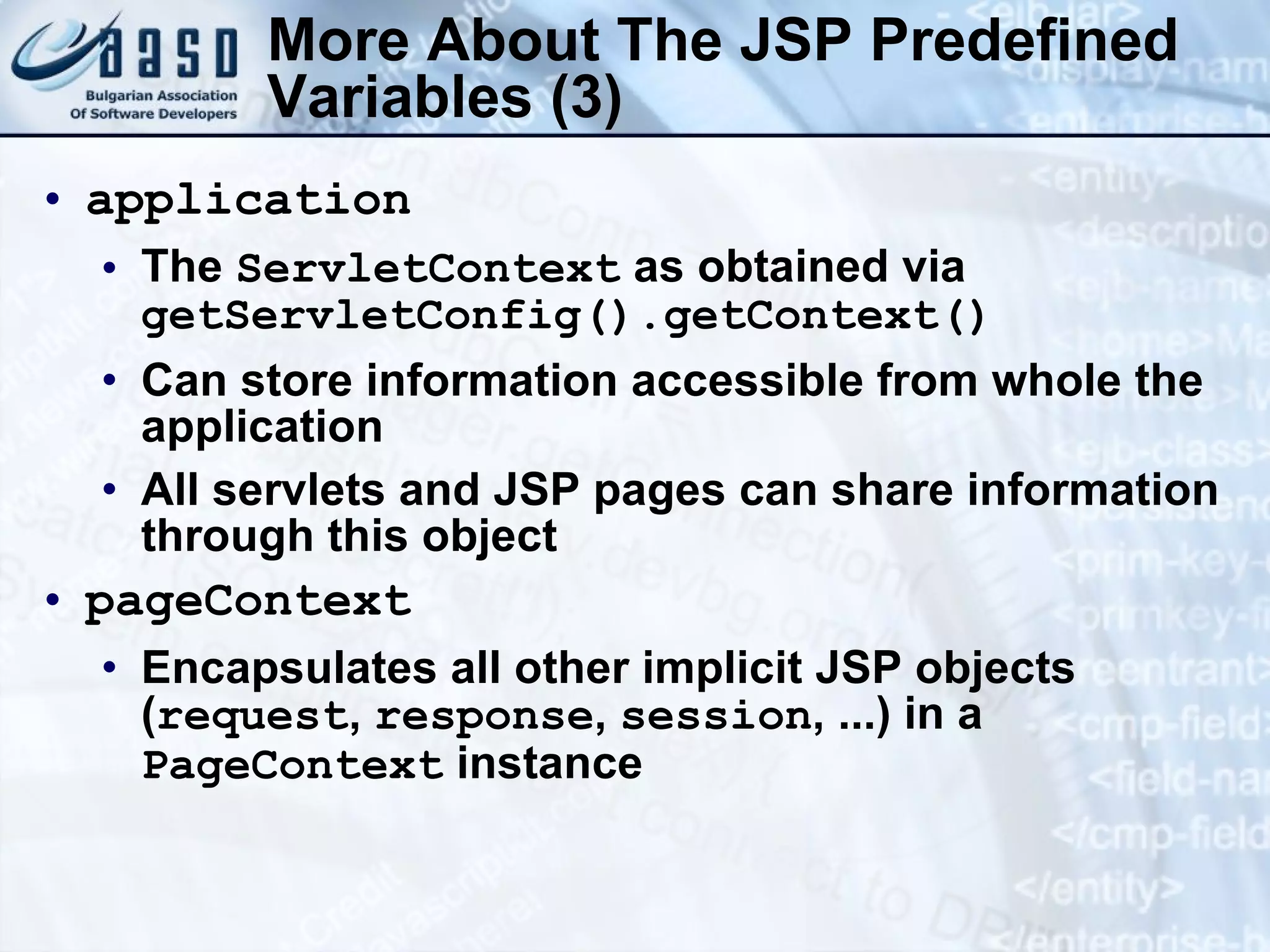 More About The JSP Predefined Variables (3) application The ServletContext as obtained via getServletConfig().getContext() Can store information accessible from whole the application All servlets and JSP pages can share information through this object pageContext Encapsulates all other implicit JSP objects ( request , response , session , ...) in a PageContext instance 