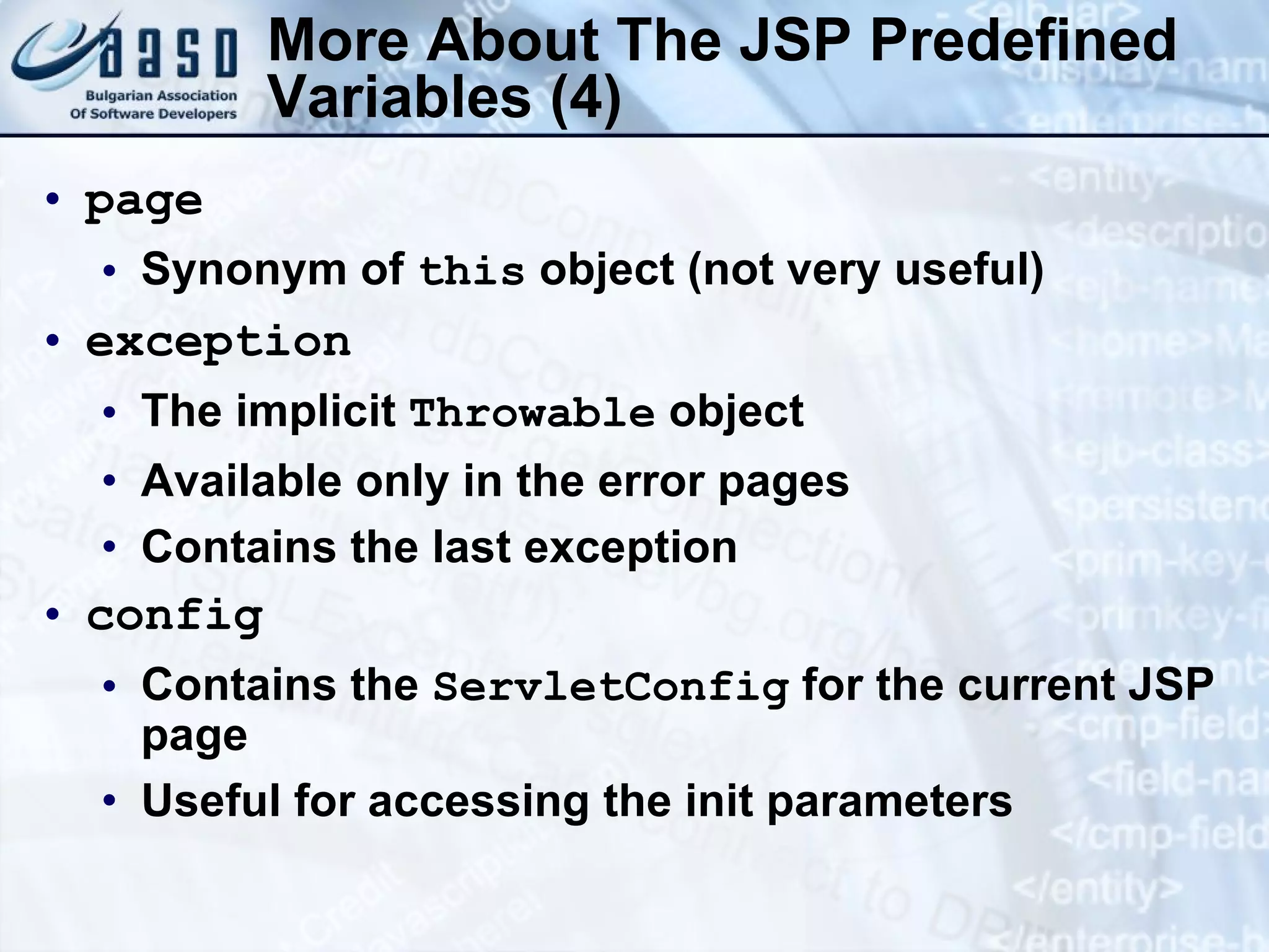 More About The JSP Predefined Variables (4) page Synonym of this object (not very useful) exception The implicit Throwable object Available only in the error pages Contains the last exception config Contains the ServletConfig for the current JSP page Useful for accessing the init parameters 