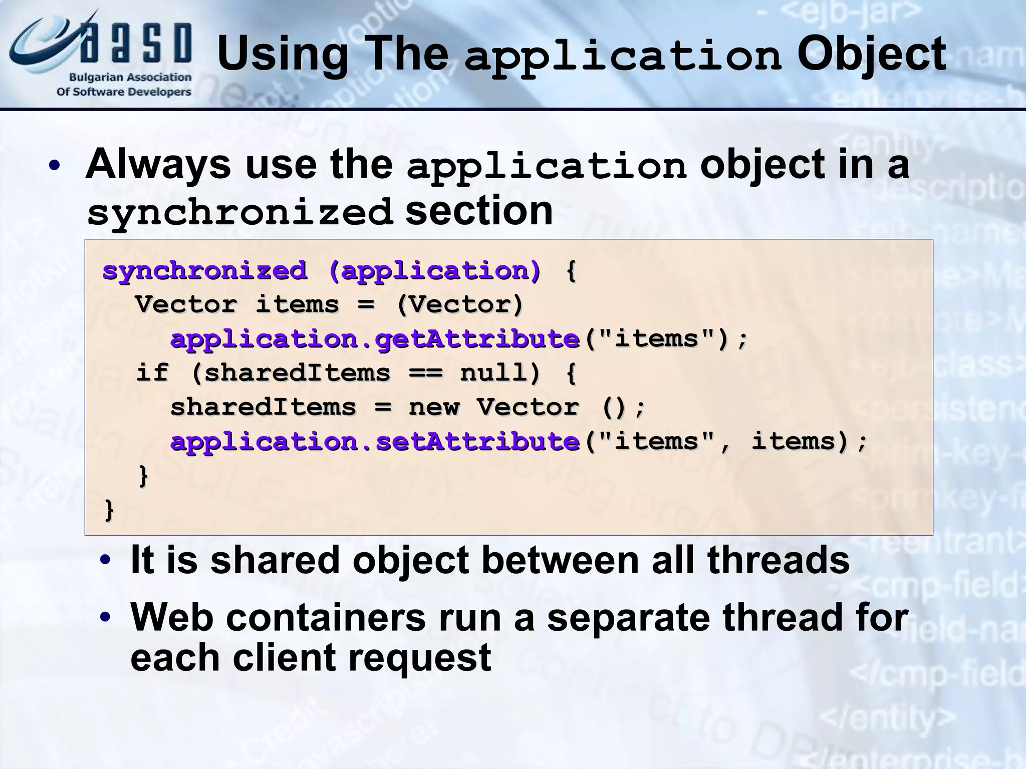 Using The application Object Always use the application object in a synchronized section It is shared object between all threads Web containers run a separate thread for each client request synchronized (application) { Vector items = (Vector) application.getAttribute (&quot;items&quot;); if (sharedItems == null) { sharedItems = new Vector (); application.setAttribute (&quot;items&quot;, items); } } 