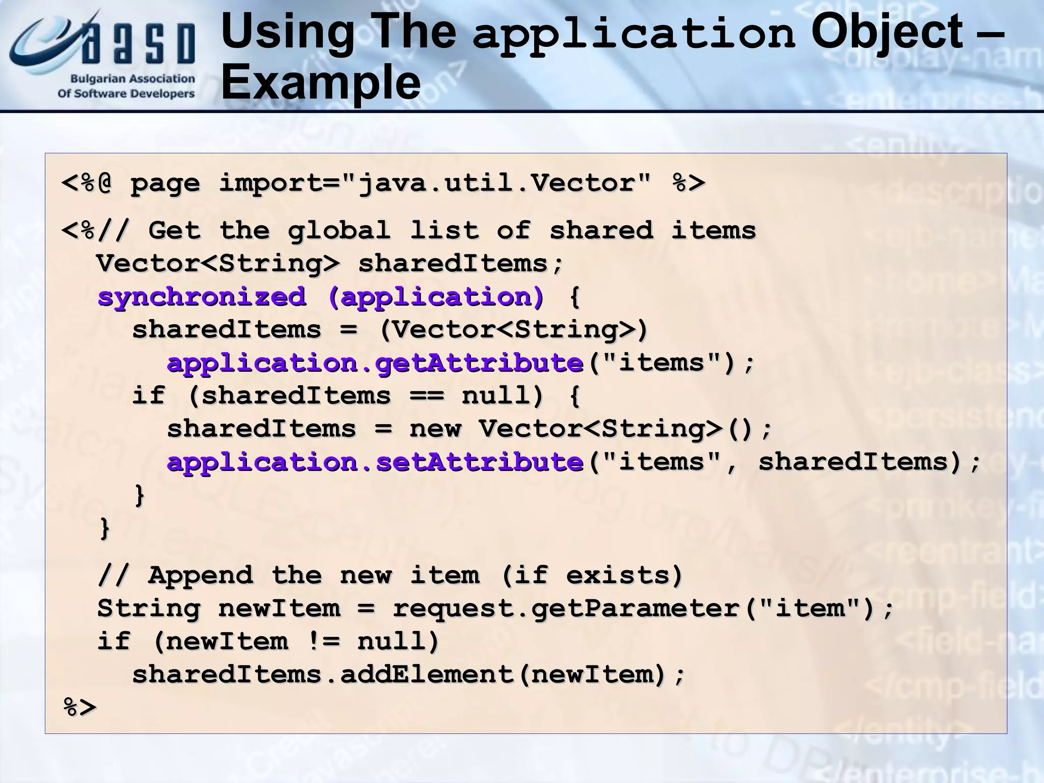 Using The application Object – Example <%@ page import=&quot;java.util.Vector&quot; %> <%// Get the global list of shared items Vector<String> sharedItems; synchronized (application) { sharedItems = (Vector<String>) application.getAttribute (&quot;items&quot;); if (sharedItems == null) { sharedItems = new Vector<String>(); application.setAttribute (&quot;items&quot;, sharedItems); } } // Append the new item (if exists) String newItem = request.getParameter(&quot;item&quot;); if (newItem != null) sharedItems.addElement(newItem); %> 