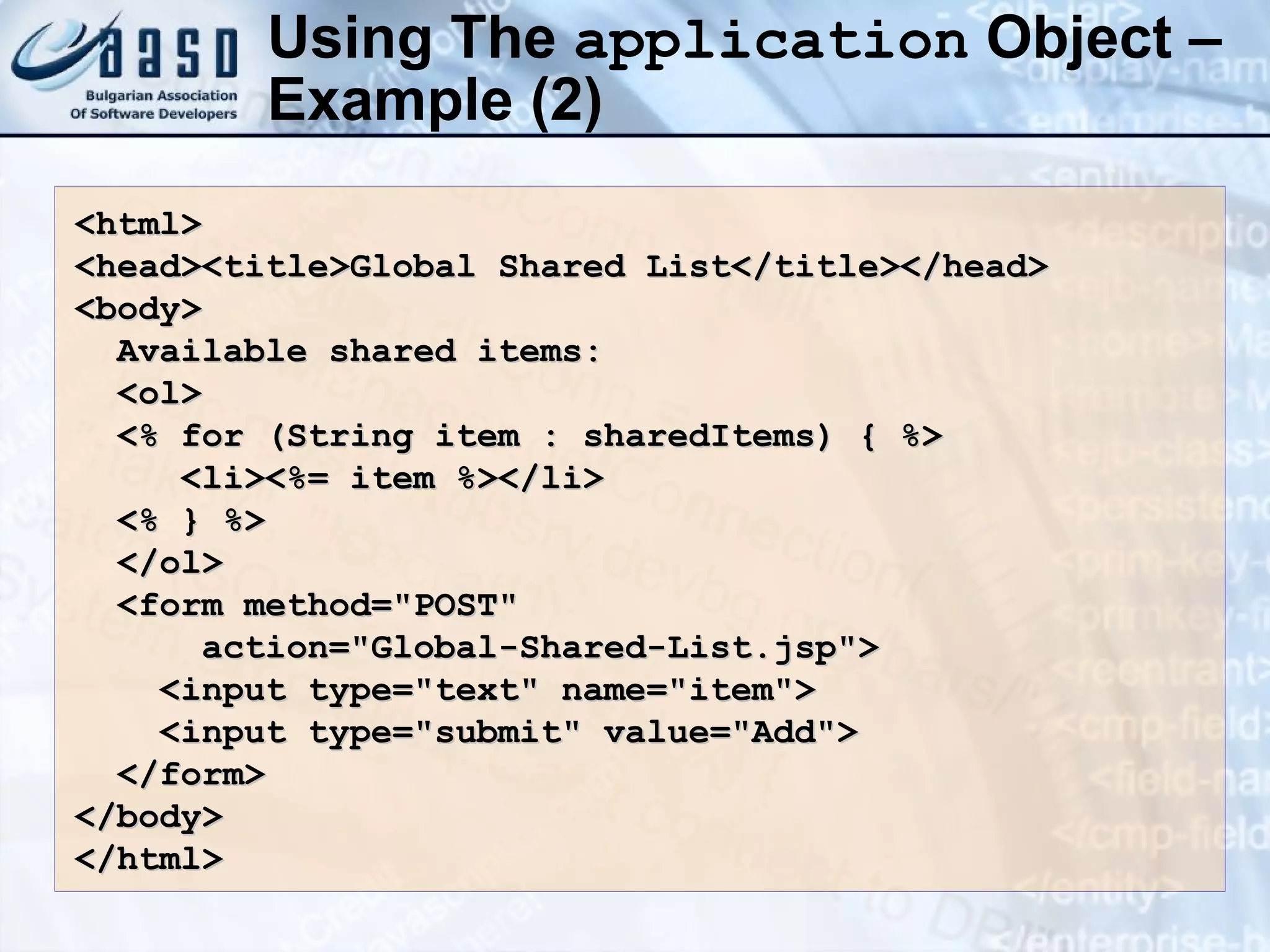 Using The application Object – Example (2) <html> <head><title>Global Shared List</title></head> <body> Available shared items: <ol> <% for (String item : sharedItems) { %> <li><%= item %></li> <% } %> </ol> <form method=&quot;POST&quot; action=&quot;Global-Shared-List.jsp&quot;> <input type=&quot;text&quot; name=&quot;item&quot;> <input type=&quot;submit&quot; value=&quot;Add&quot;> </form> </body> </html> 