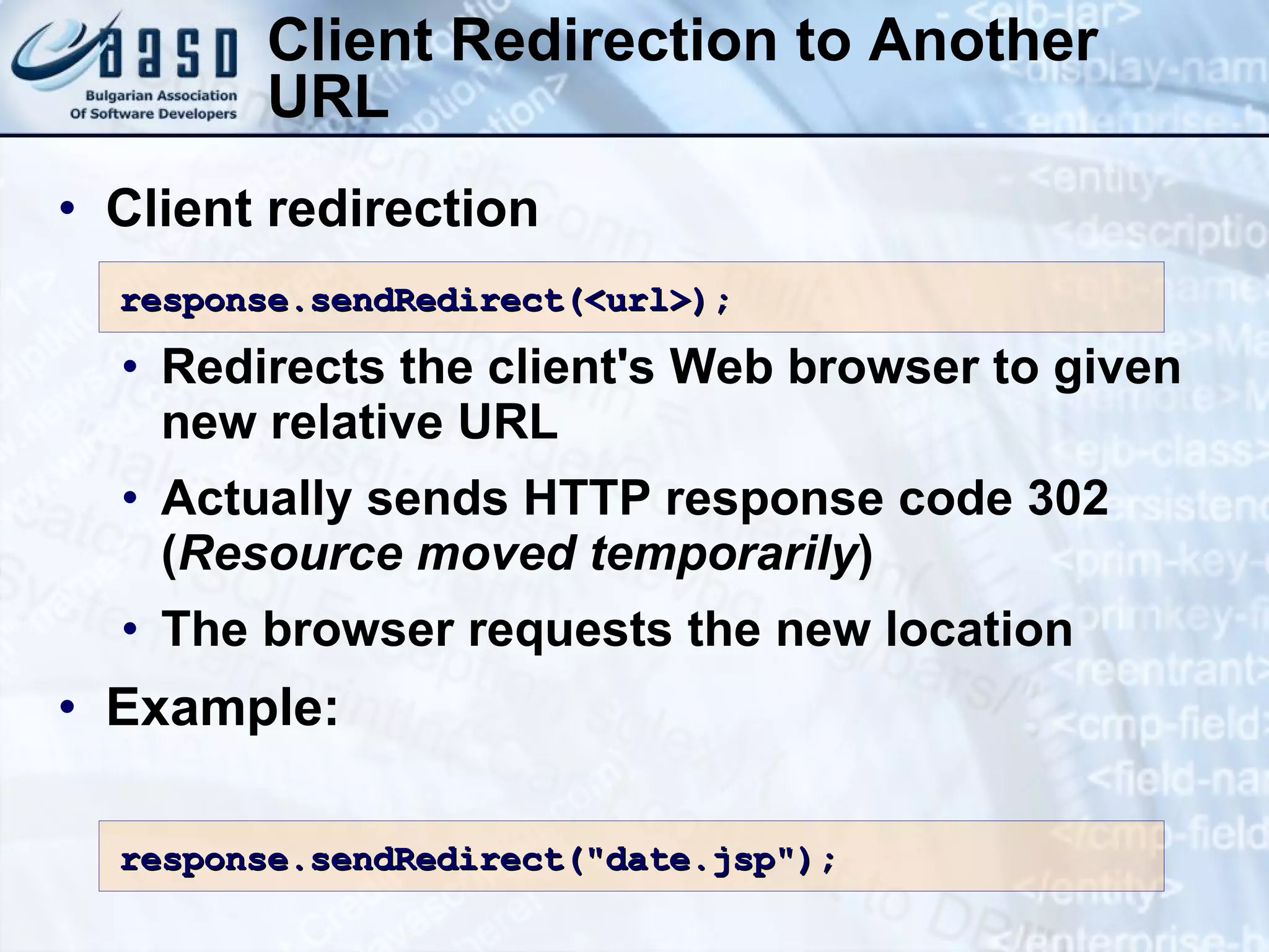 Client Redirection to Another URL Client redirection Redirects the client's Web browser to given new relative URL Actually sends HTTP response code 302 ( Resource moved temporarily ) The browser requests the new location Example: response.sendRedirect(<url>); response.sendRedirect(&quot;date.jsp&quot;); 