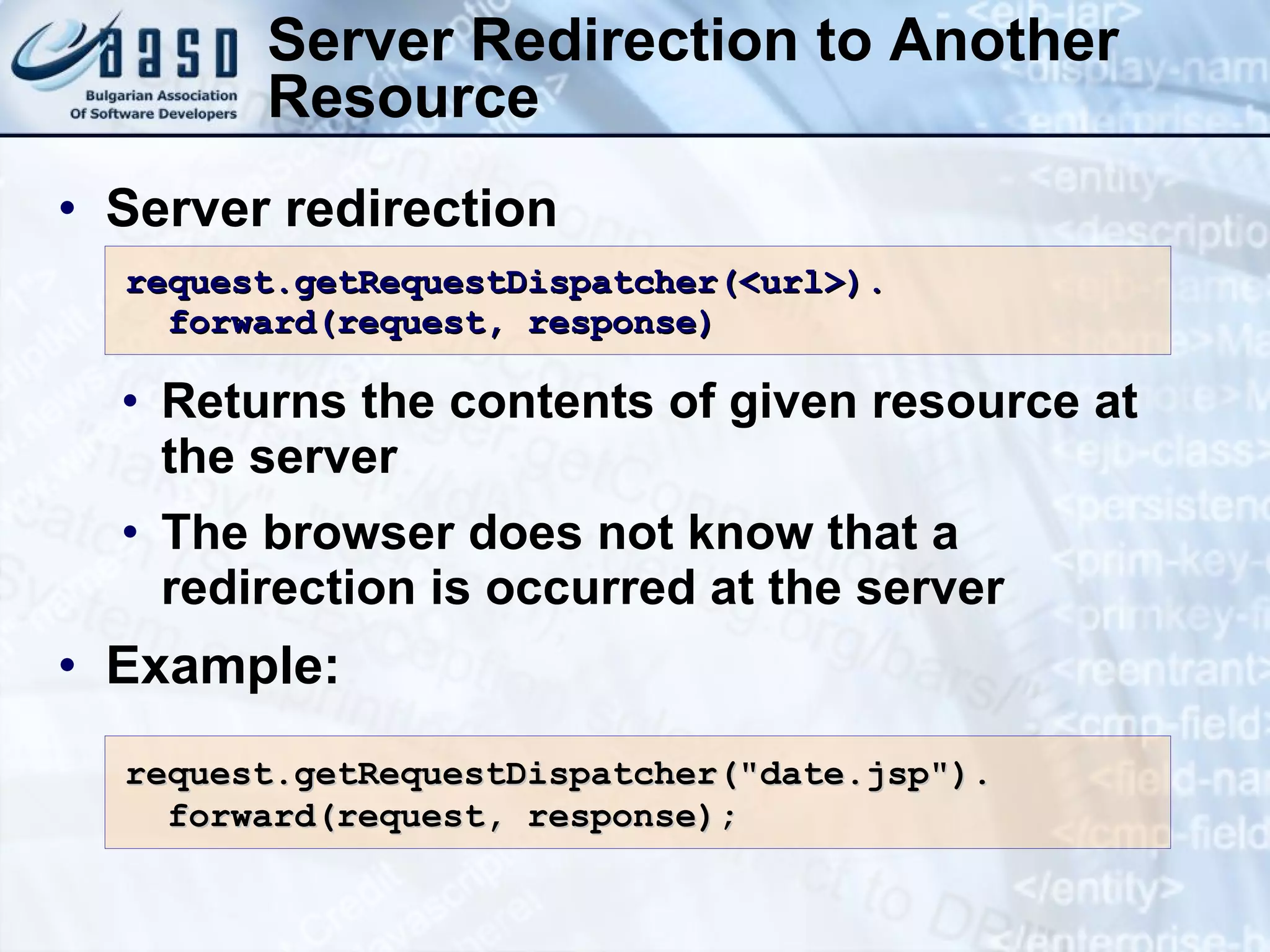 Server Redirection to Another Resource Server redirection Returns the contents of given resource at the server The browser does not know that a redirection is occurred at the server Example: request.getRequestDispatcher(<url>). forward(request, response) request.getRequestDispatcher(&quot;date.jsp&quot;). forward(request, response); 