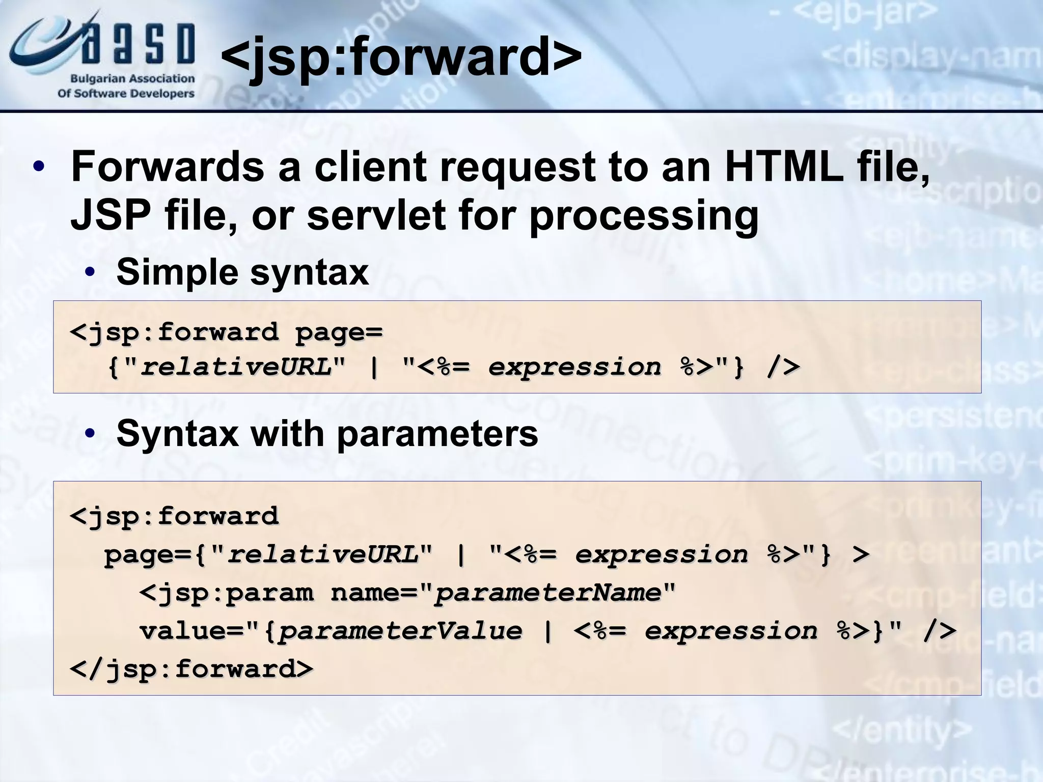 <jsp:forward> Forwards a client request to an HTML file, JSP file, or servlet for processing Simple s yntax Syntax with parameters <jsp:forward page= {&quot; relativeURL &quot; | &quot;<%= expression %>&quot;} /> <jsp:forward page={&quot; relativeURL &quot; | &quot;<%= expression %>&quot;} > <jsp:param name=&quot; parameterName &quot; value=&quot;{ parameterValue | <%= expression %>}&quot; /> </jsp:forward> 