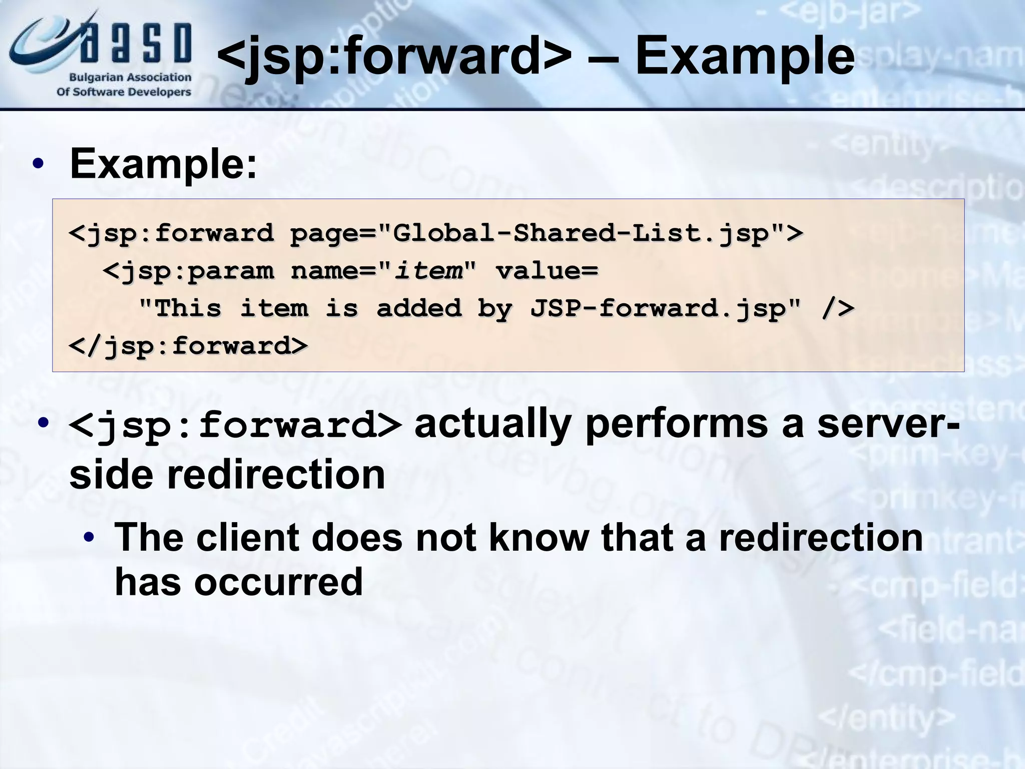 <jsp:forward> – Example Example: <jsp:forward> actually performs a server-side redirection The client does not know that a redirection has occurred <jsp:forward page=&quot;Global-Shared-List.jsp&quot;> <jsp:param name=&quot; item &quot; value= &quot;This item is added by JSP-forward.jsp&quot; /> </jsp:forward> 