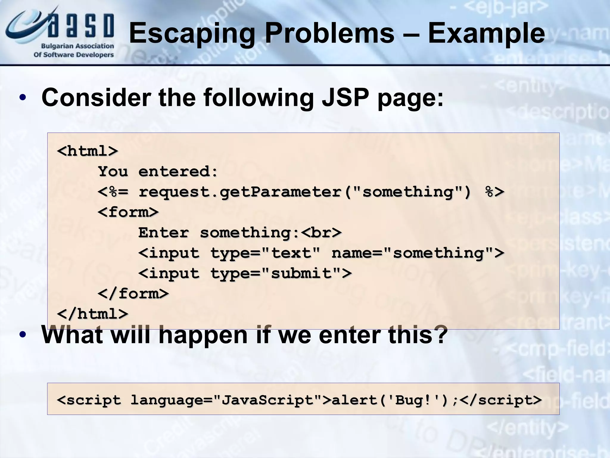Escaping Problems – Example Consider the following JSP page: What will happen if we enter this? <html> You entered: <%= request.getParameter(&quot;something&quot;) %> <form> Enter something:<br> <input type=&quot;text&quot; name=&quot;something&quot;> <input type=&quot;submit&quot;> </form> </html> <script language=&quot;JavaScript&quot;>alert('Bug!');</script> 