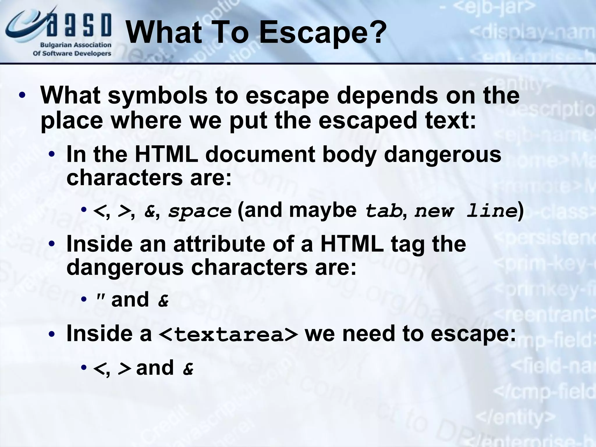 What To Escape? What symbols to escape depends on the place where we put the escaped text: In the HTML document body dangerous characters are: < , > , & , space (and maybe tab , new line ) Inside an attribute of a HTML tag the dangerous characters are: &quot; and & Inside a <textarea> we need to escape: < , > and & 