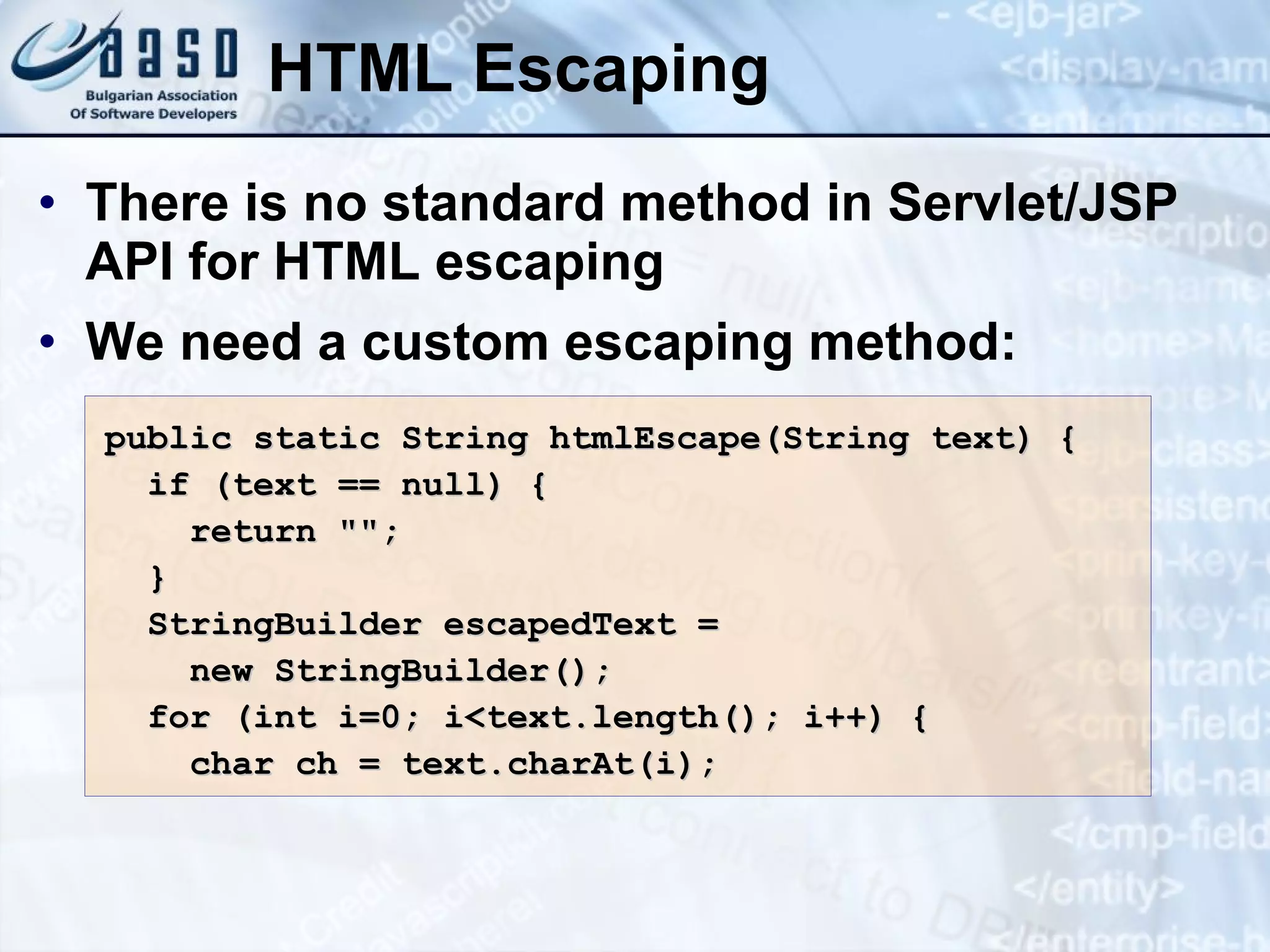 HTML Escaping There is no standard method in Servlet/JSP API for HTML escaping We need a custom escaping method: public static String htmlEscape(String text) { if (text == null) { return &quot;&quot;; } StringBuilder escapedText = new StringBuilder(); for (int i=0; i<text.length(); i++) { char ch = text.charAt(i); 