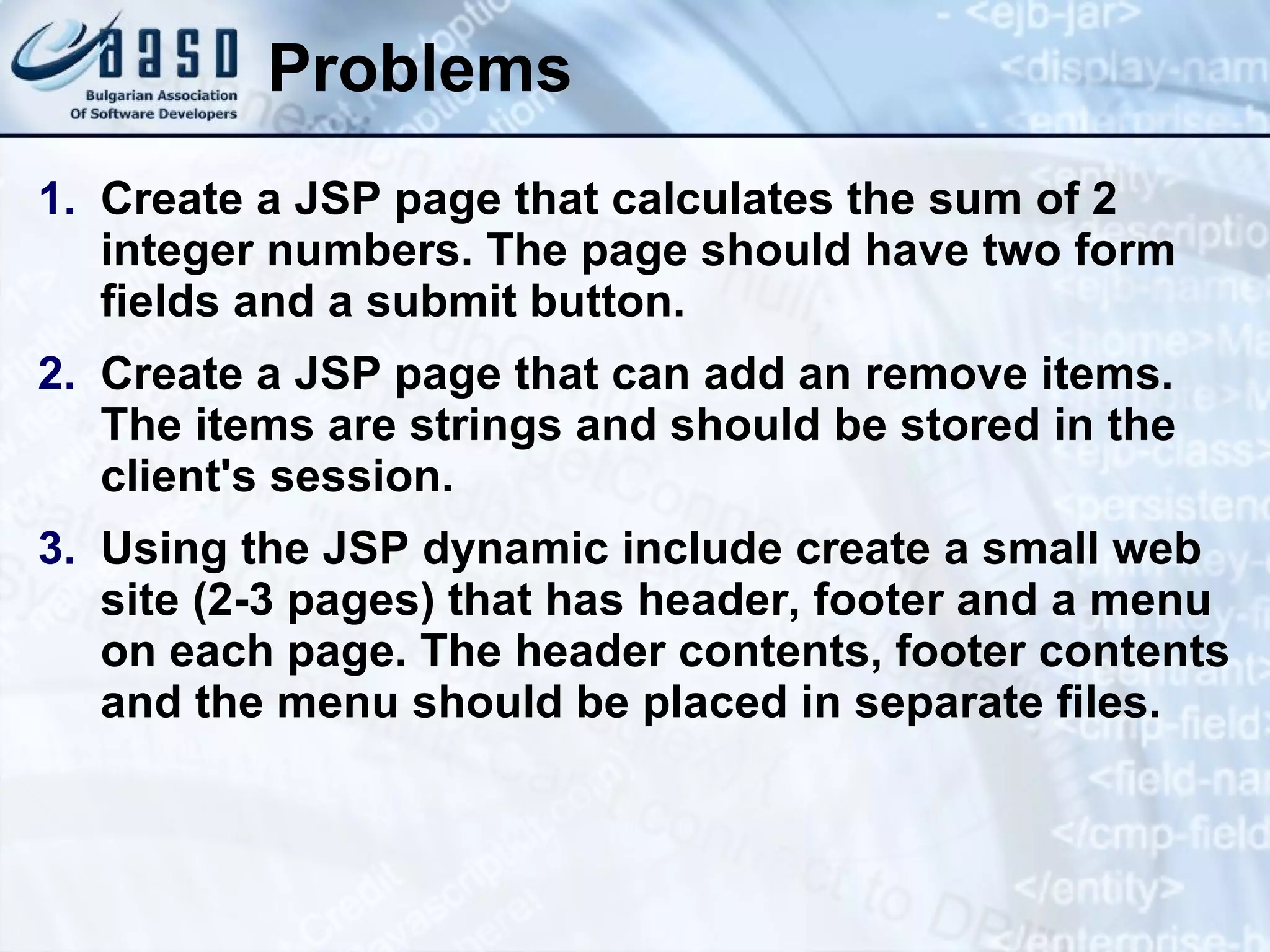 Problems Create a JSP page that calculates the sum of 2 integer numbers. The page should have two form fields and a submit button. Create a JSP page that can add an remove items. The items are strings and should be stored in the client's session. Using the JSP dynamic include create a small web site (2-3 pages) that has header, footer and a menu on each page. The header contents, footer contents and the menu should be placed in separate files. 