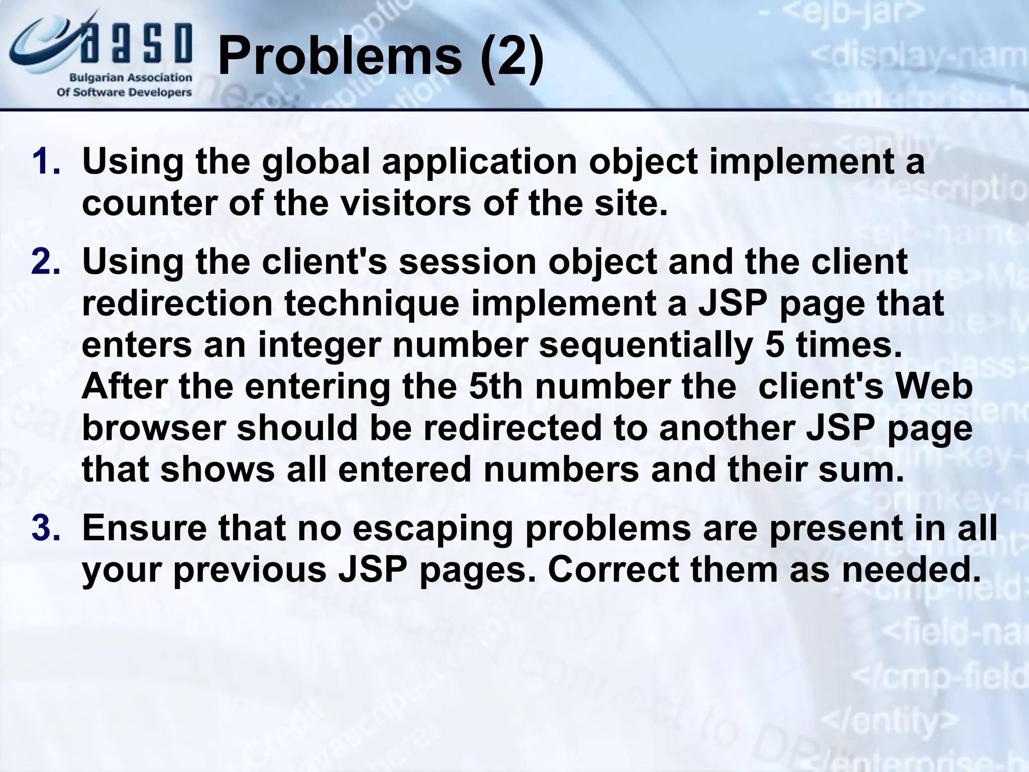 Problems (2) Using the global application object implement a counter of the visitors of the site. Using the client's session object and the client redirection technique implement a JSP page that enters an integer number sequentially 5 times. After the entering the 5th number the client's Web browser should be redirected to another JSP page that shows all entered numbers and their sum. Ensure that no escaping problems are present in all your previous JSP pages. Correct them as needed. 