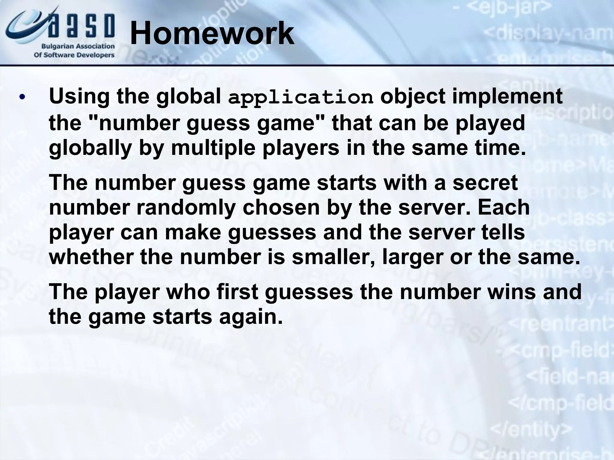 Homework Using the global application object implement the &quot;number guess game&quot; that can be played globally by multiple players in the same time. The number guess game starts with a secret number randomly chosen by the server. Each player can make guesses and the server tells whether the number is smaller, larger or the same. The player who first guesses the number wins and the game starts again. 