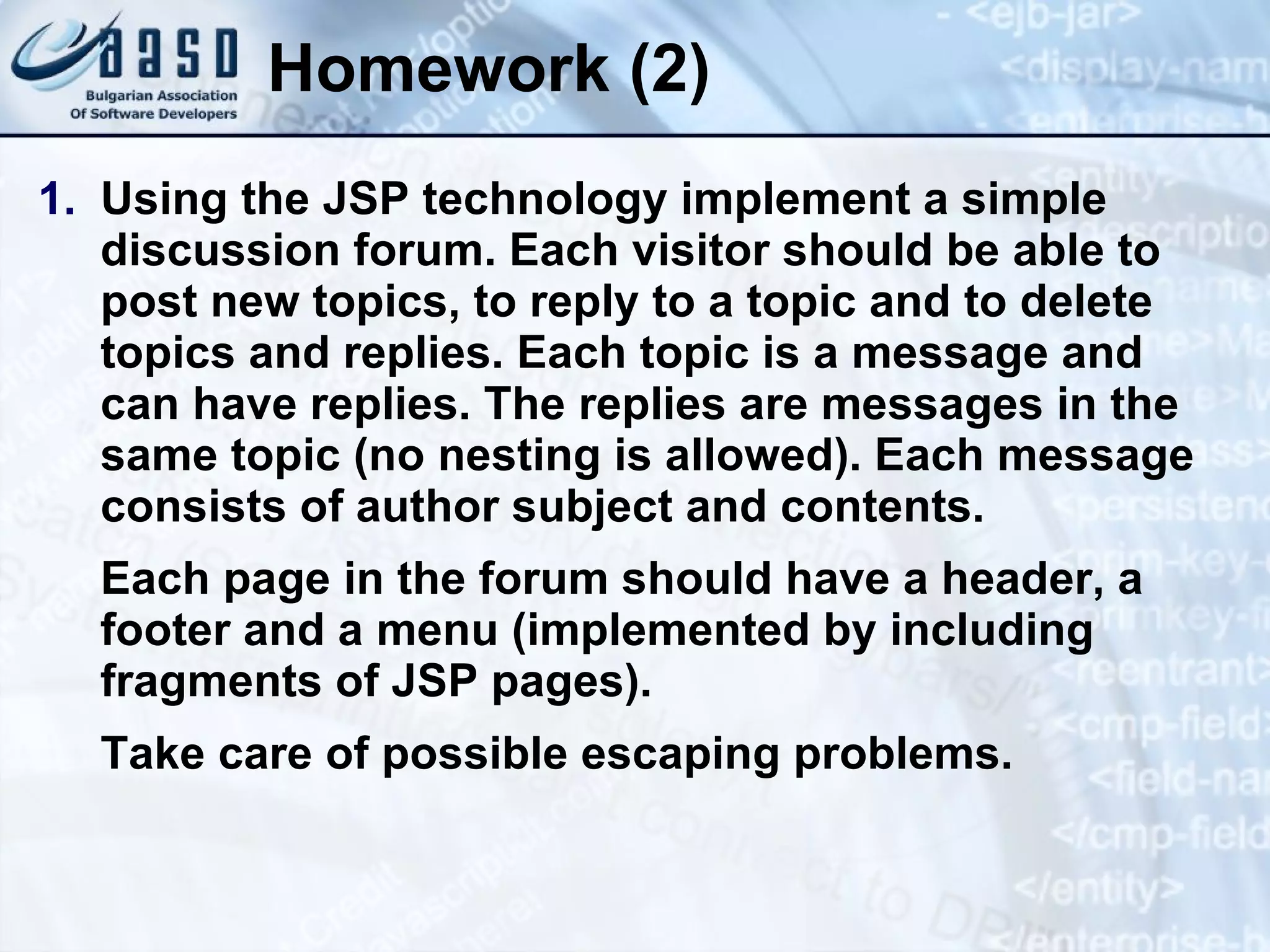 Homework (2) Using the JSP technology implement a simple discussion forum. Each visitor should be able to post new topics, to reply to a topic and to delete topics and replies. Each topic is a message and can have replies. The replies are messages in the same topic (no nesting is allowed). Each message consists of author subject and contents. Each page in the forum should have a header, a footer and a menu (implemented by including fragments of JSP pages). Take care of possible escaping problems. 