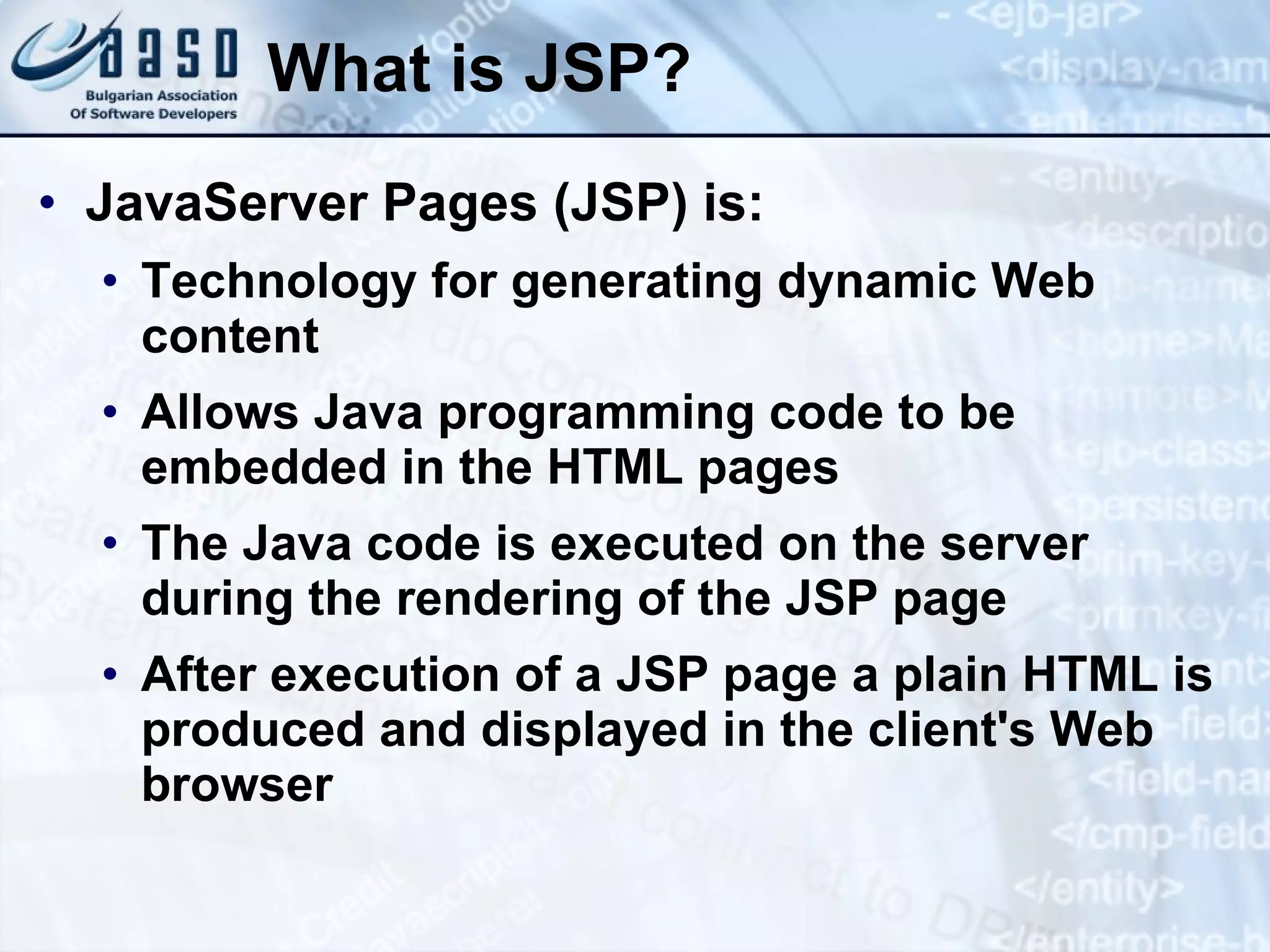 What is JSP? JavaServer Pages (JSP) is: Technology for generating dynamic Web content Allows Java programming code to be embedded in the HTML pages The Java code is executed on the server during the rendering of the JSP page After execution of a JSP page a plain HTML is produced and displayed in the client's Web browser 