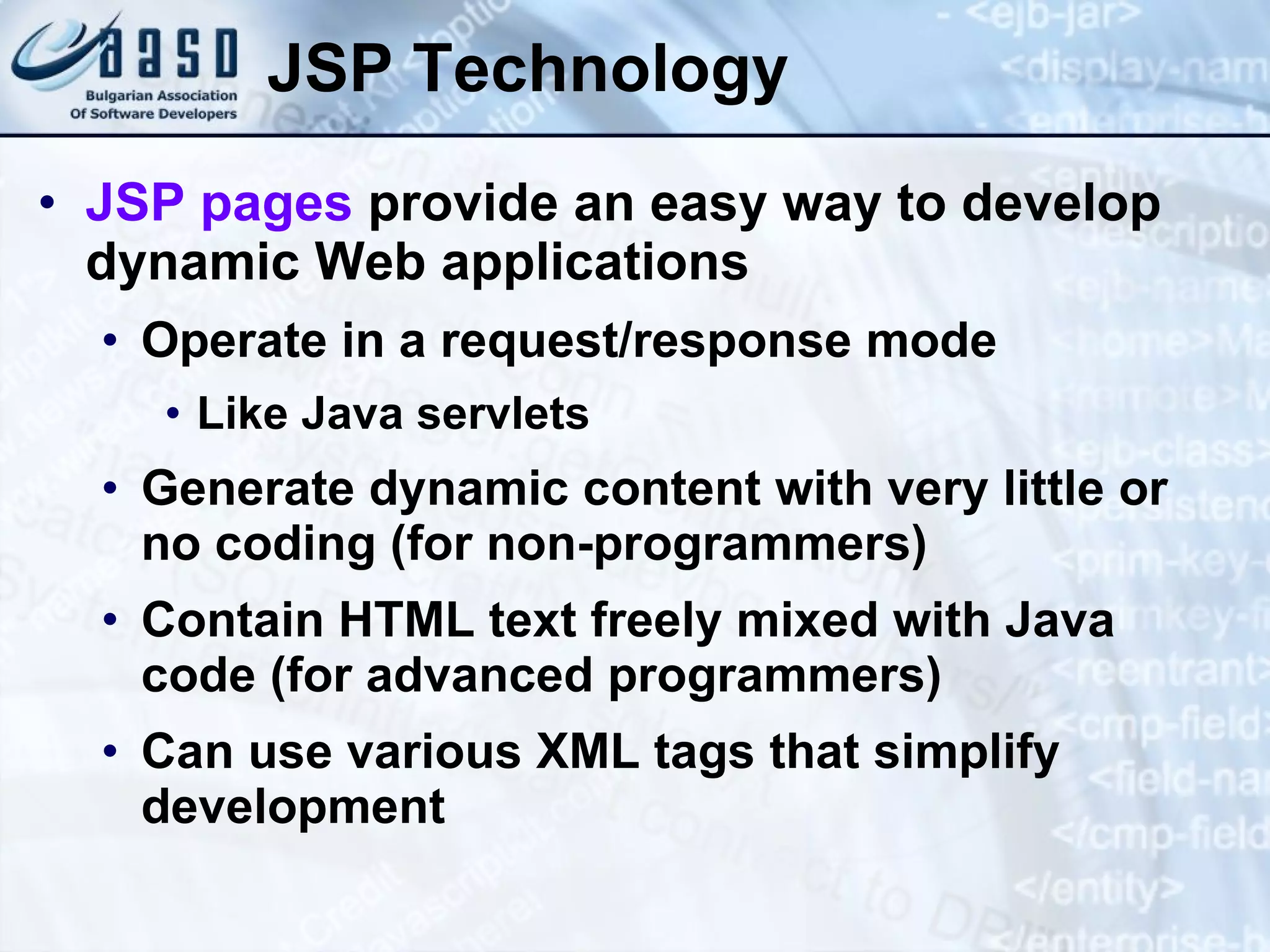 JSP Technology JSP pages provide an easy way to develop dynamic Web applications Operate in a request/response mode Like Java servlets Generate dynamic content with very little or no coding (for non-programmers) Contain HTML text freely mixed with Java code (for advanced programmers) Can use various XML tags that simplify development 