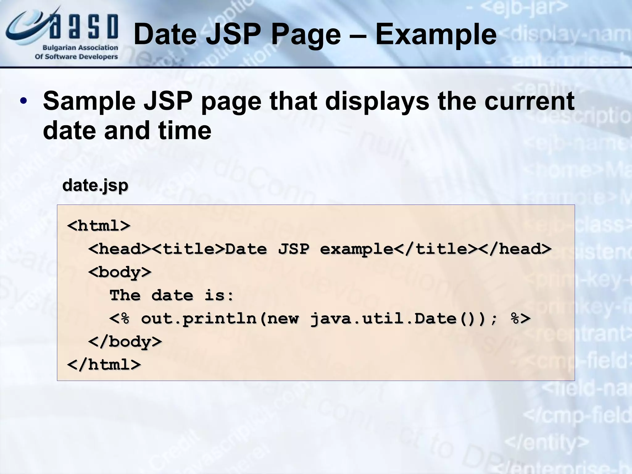 Date JSP Page – Example Sample JSP page that displays the current date and time <html> <head><title>Date JSP example </title></head> <body> The date is: <% out.println(new java.util.Date()); %> </body> </html> date.jsp 
