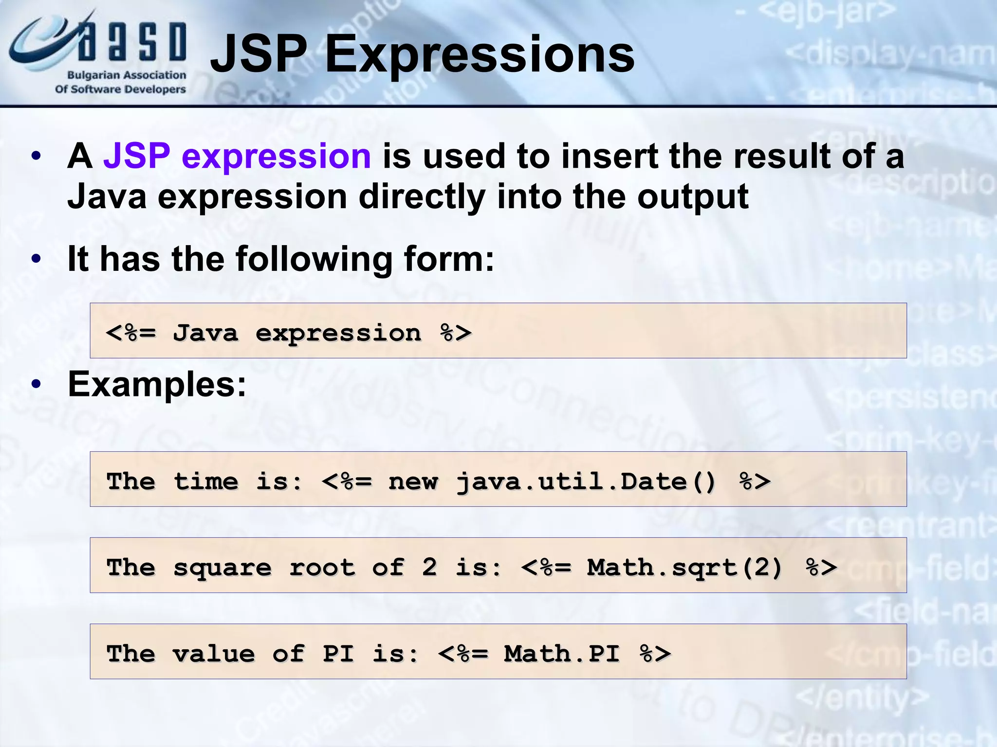 JSP Expressions A JSP expression is used to insert the result of a Java expression directly into the output It has the following form: Examples: <%= Java e xpression %> The time is : <%= new java.util.Date() %> The square root of 2 is : <%= Math.sqrt(2) %> The value of PI is: <%= Math.PI %> 