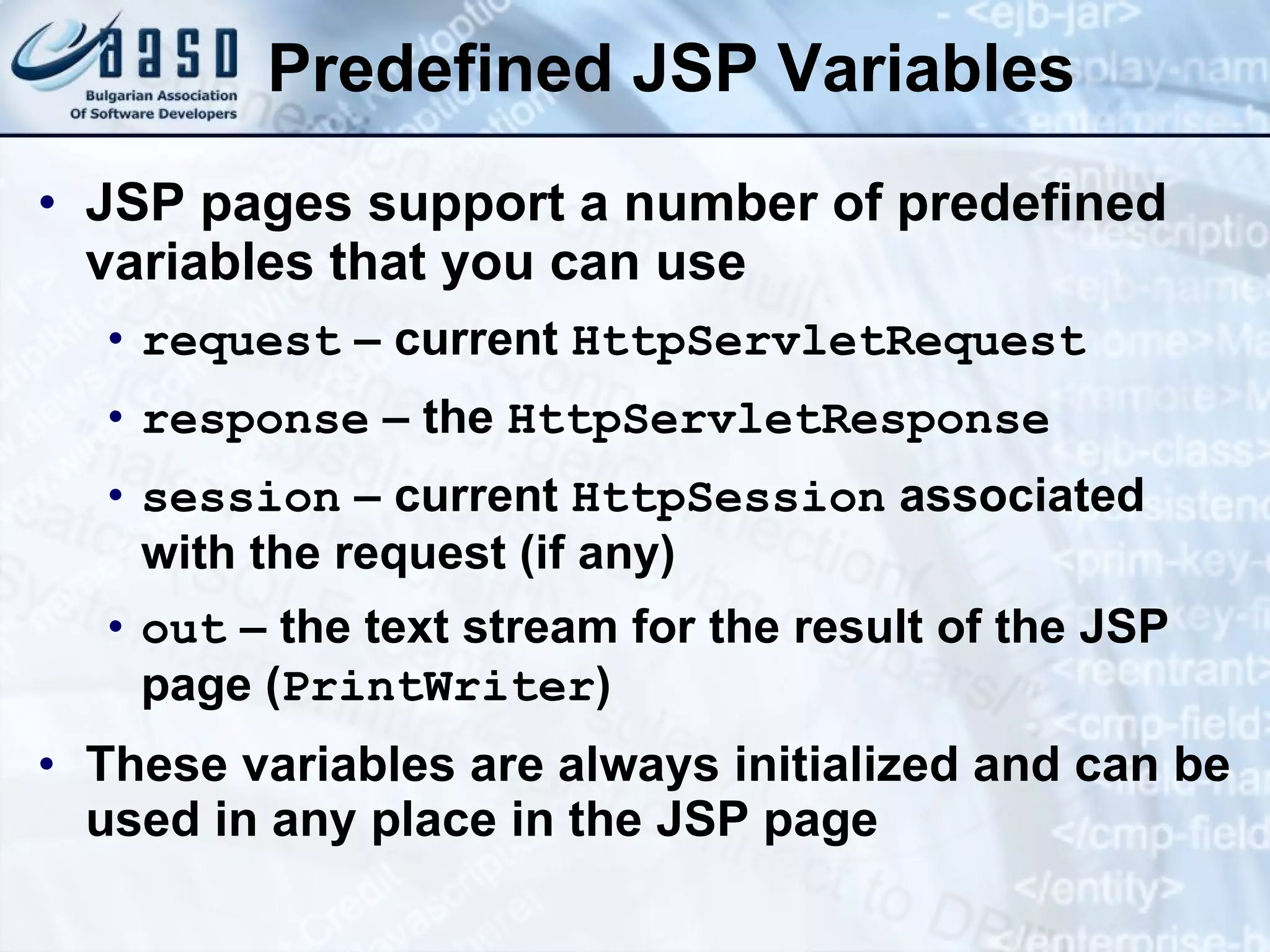 Predefined JSP Variables JSP pages support a number of predefined variables that you can use request – current HttpServletRequest response – the HttpServletResponse session – current HttpSession associated with the request (if any) out – the text stream for the result of the JSP page ( PrintWriter ) These variables are always initialized and can be used in any place in the JSP page 