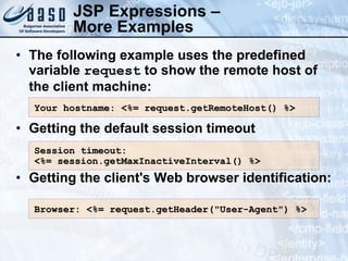 JSP Expressions – More Examples The following example uses the predefined variable  request  to show the remote host of the client machine: Getting the default session timeout Getting the client's Web browser identification: Your hostname: <%= request.getRemoteHost() %>  Session timeout :  <%= session.getMaxInactiveInterval() %>  Browser: <%=  request.getHeader(&quot;User-Agent&quot;)  %> 