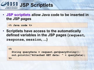 JSP Scriptlets JSP scriptlets  allow Java code to be inserted in the JSP pages Scriptlets have access to the automatically defined variables in the JSP pages ( request ,  response ,  session , ...) <% Java  c ode %> <%  String queryData = request.getQueryString(); out.println(&quot;Attached GET data: &quot; + queryData); %> 