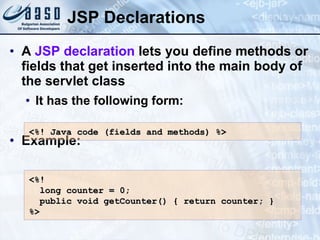 JSP Declarations A  JSP declaration  lets you define methods or fields that get inserted into the main body of the servlet class It has the following form: Example: <%! Java  c ode  (fields and methods)  %> <%!  long counter = 0;  public void getCounter() { return counter; } %> 