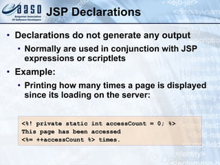 JSP Declarations Declarations do not generate any output Normally are used in conjunction with JSP expressions or scriptlets Example: Printing how many times a page is displayed since its loading on the server: <%! private  static  int accessCount = 0; %> This page has been accessed   <%= ++accessCount %>  times. 