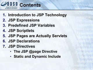 Contents Introduction to JSP Technology JSP Expressions Predefined JSP Variables JSP Scriptlets JSP Pages  a re Actually Servlets JSP Declarations JSP Directives The JSP @page Directive  Static and Dynamic Include 