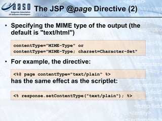 The JSP  @ page  Directive  (2) Specifying the MIME type of the output (the default is &quot;text/html&quot;)  For example, the directive: has the same effect as the scriptlet: contentType=&quot;MIME-Type&quot; or  contentType=&quot;MIME-Type; charset=Character-Set&quot; <%@ page contentType=&quot;text/plain&quot; %> <% response.setContentType(&quot;text/plain&quot;); %>  