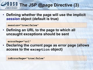 The JSP  @ page  Directive  (3) Defining whether the page will use the implicit  session  object (default is true) Defining an URL to the page to which all uncaught exceptions should be sent Declaring the current page as error page (allows access to the  exception  object) session=&quot;true|false&quot; errorPage=&quot;url&quot; isErrorPage=&quot;true|false&quot; 