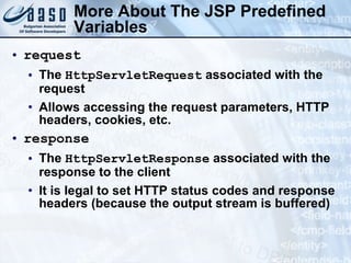 More About The JSP  Predefined Variables request The  HttpServletRequest  associated with the request Allows accessing the request parameters, HTTP headers, cookies, etc. response   The  HttpServletResponse  associated with the response to the client It is legal to set HTTP status codes and response headers (because the output stream is buffered) 