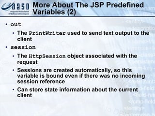 More About The JSP  Predefined Variables  (2) out The  PrintWriter  used to send text output to the client session  The  HttpSession  object associated with the request Sessions are created automatically, so this variable is bound even if there was no incoming session reference Can store state information about the current client 