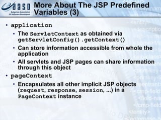 More About The JSP  Predefined Variables  (3) application The  ServletContext  as obtained via  getServletConfig().getContext() Can store information accessible from whole the application All servlets and JSP pages can share information through this object pageContext Encapsulates all other implicit JSP objects ( request ,  response ,  session , ...) in a  PageContext  instance 