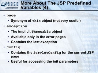 More About The JSP  Predefined Variables  (4) page Synonym of  this  object (not very useful) exception The implicit  Throwable  object Available only in the error pages Contains the last exception config Contains the  ServletConfig  for the current JSP page Useful for accessing the init parameters 