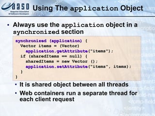 Using The  application  Object Always use the  application  object in a  synchronized  section It is shared object between all threads Web containers run a separate thread for each client request synchronized (application)  { Vector   items = (Vector) application.getAttribute (&quot;items&quot;); if (sharedItems == null) { sharedItems = new Vector (); application.setAttribute (&quot;items&quot;, items); } } 