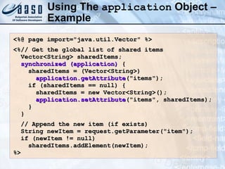 Using The  application  Object – Example <%@ page import=&quot;java.util.Vector&quot; %> <%// Get the global list of shared items Vector<String> sharedItems; synchronized (application)  { sharedItems = (Vector<String>) application.getAttribute (&quot;items&quot;); if (sharedItems == null) { sharedItems = new Vector<String>(); application.setAttribute (&quot;items&quot;, sharedItems); } } // Append the new item (if exists) String newItem = request.getParameter(&quot;item&quot;); if (newItem != null) sharedItems.addElement(newItem); %> 