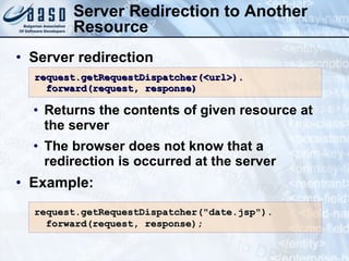 Server Redirection to Another Resource Server redirection Returns the contents of given resource at the server The browser does not know that a redirection is occurred at the server Example: request.getRequestDispatcher(<url>). forward(request, response) request.getRequestDispatcher(&quot;date.jsp&quot;). forward(request, response); 