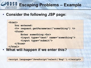 Escaping Problems – Example Consider the following JSP page: What will happen if we enter this? <html> You entered: <%= request.getParameter(&quot;something&quot;) %> <form> Enter something:<br> <input type=&quot;text&quot; name=&quot;something&quot;> <input type=&quot;submit&quot;> </form> </html> <script language=&quot;JavaScript&quot;>alert('Bug!');</script> 